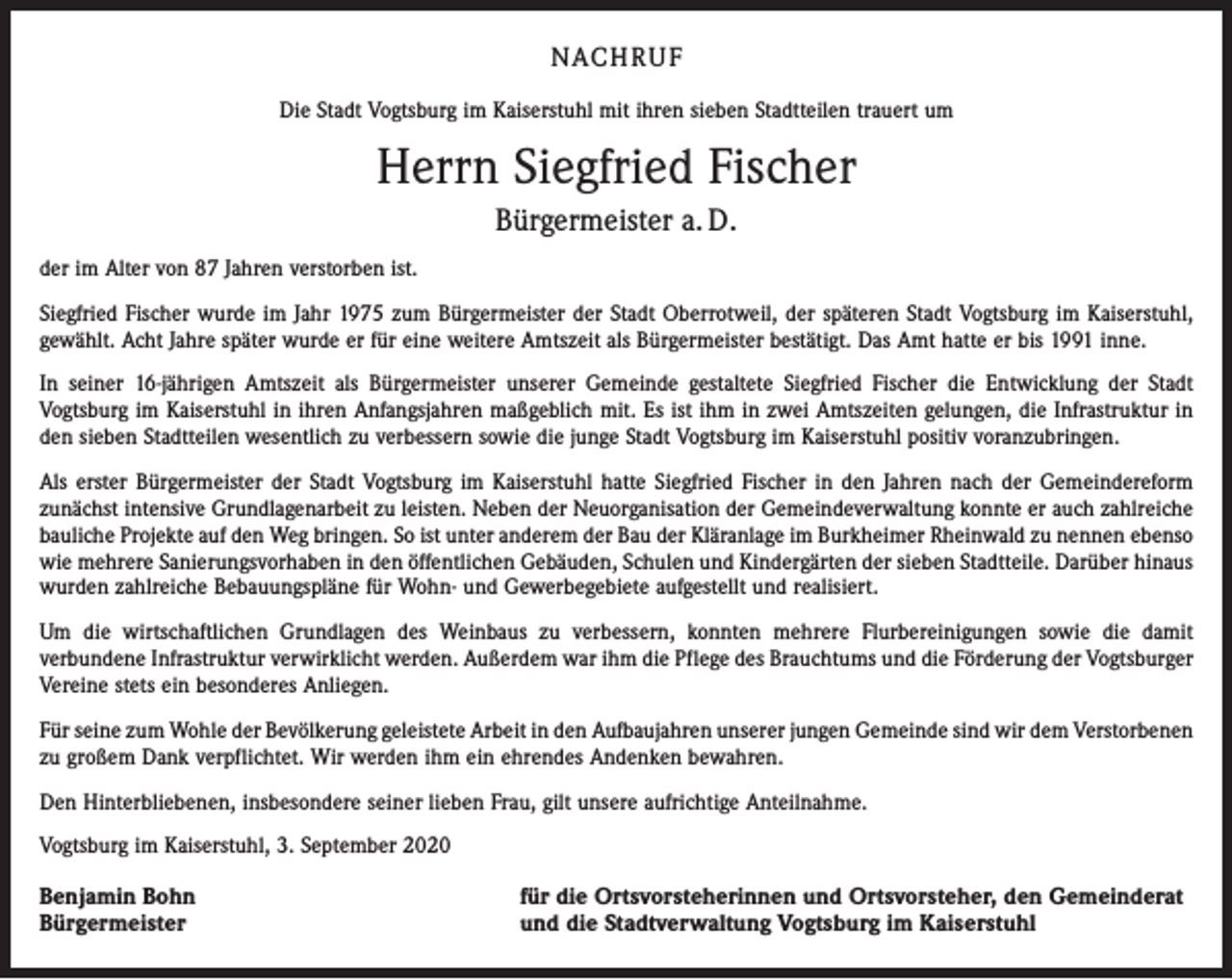 <p>NACH R U F<br />Die Stadt Vogtsburg im Kaiserstuhl mit ihren sieben Stadtteilen trauert um</p><p>Herrn Siegfried Fischer<br />Bürgermeister a. D.<br />der im Alter von 87 Jahren verstorben ist.<br />Siegfried Fischer wurde im Jahr 1975 zum Bürgermeister der Stadt Oberrotweil, der späteren Stadt Vogtsburg im Kaiserstuhl,<br />gewählt. Acht Jahre später wurde er für eine weitere Amtszeit als Bürgermeister bestätigt. Das Amt hatte er bis 1991 inne.<br />In seiner 16-jährigen Amtszeit als Bürgermeister unserer Gemeinde gestaltete Siegfried Fischer die Entwicklung der Stadt<br />­Vogtsburg im Kaiserstuhl in ihren Anfangsjahren maßgeblich mit. Es ist ihm in zwei Amtszeiten gelungen, die Infrastruktur in<br />den sieben Stadtteilen wesentlich zu verbessern sowie die junge Stadt Vogtsburg im Kaiserstuhl positiv voranzubringen.<br />Als erster Bürgermeister der Stadt Vogtsburg im Kaiserstuhl hatte Siegfried Fischer in den Jahren nach der Gemeindereform<br />zunächst intensive Grundlagenarbeit zu leisten. Neben der Neuorganisation der Gemeindeverwaltung konnte er auch zahlreiche<br />bauliche Projekte auf den Weg bringen. So ist unter anderem der Bau der Kläranlage im Burkheimer Rheinwald zu nennen ­ebenso<br />wie mehrere Sanierungsvorhaben in den öffentlichen Gebäuden, Schulen und Kindergärten der sieben Stadtteile. Darüber hinaus<br />wurden zahlreiche Bebauungspläne für Wohn- und Gewerbegebiete aufgestellt und realisiert.<br />Um die wirtschaftlichen Grundlagen des Weinbaus zu verbessern, konnten mehrere Flurbereinigungen sowie die damit<br />­verbundene Infrastruktur verwirklicht werden. Außerdem war ihm die Pflege des Brauchtums und die Förderung der Vogtsburger<br />Vereine stets ein besonderes Anliegen.<br />Für seine zum Wohle der Bevölkerung geleistete Arbeit in den Aufbaujahren unserer jungen Gemeinde sind wir dem ­Verstorbenen<br />zu großem Dank verpflichtet. Wir werden ihm ein ehrendes Andenken bewahren.<br />Den Hinterbliebenen, insbesondere seiner lieben Frau, gilt unsere aufrichtige Anteilnahme.<br />Vogtsburg im Kaiserstuhl, 3. September 2020</p><p>Benjamin Bohn<br />Bürgermeister</p><p>für die Ortsvorsteherinnen und Ortsvorsteher, den Gemeinderat<br />und die Stadtverwaltung Vogtsburg im Kaiserstuhl</p>