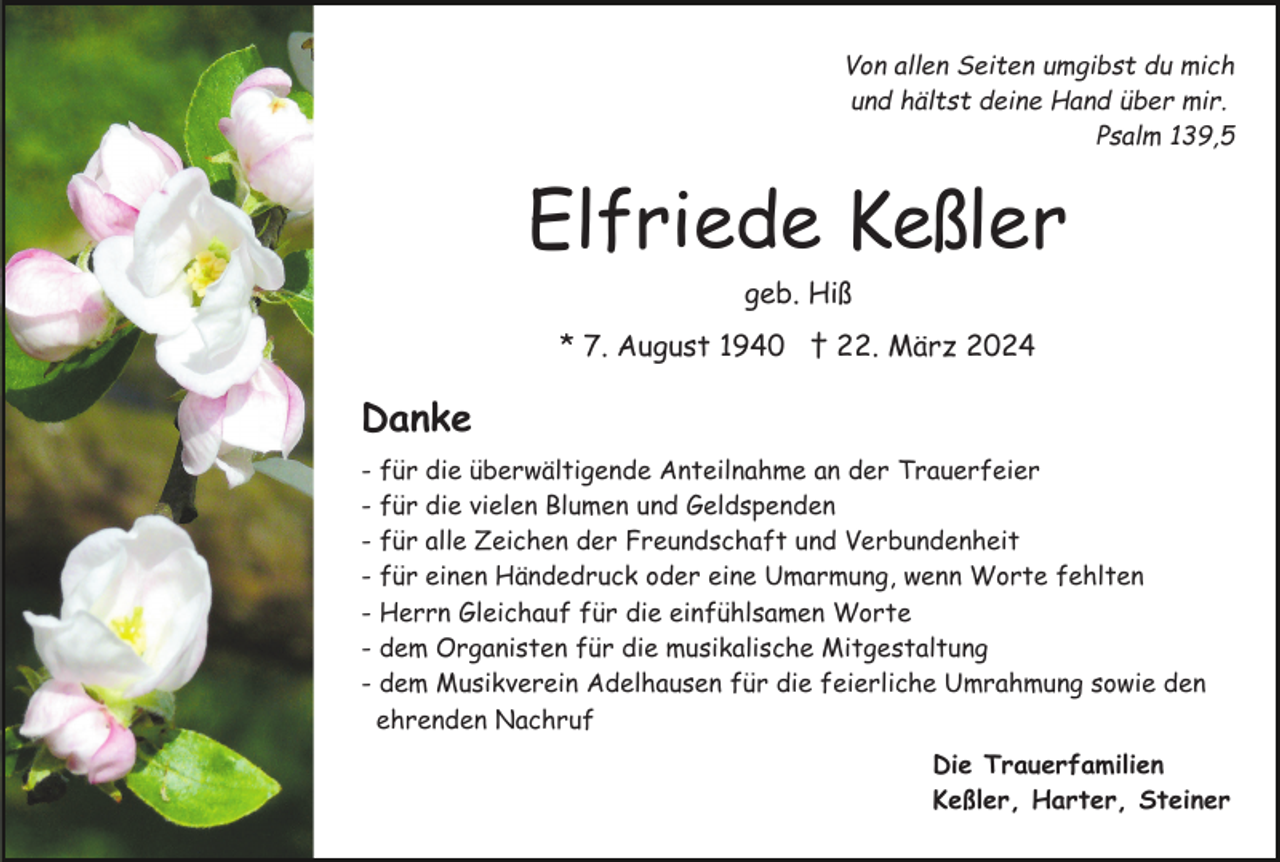 <p>Von allen Seiten umgibst du mich<br />und hältst deine Hand über mir.<br />Psalm 139,5</p><p>Elfriede Keßler<br />geb. Hiß<br />* 7. August 1940 † 22. März 2024</p><p>Danke<br />- für die überwältigende Anteilnahme an der Trauerfeier<br />- für die vielen Blumen und Geldspenden<br />- für alle Zeichen der Freundschaft und Verbundenheit<br />- für einen Händedruck oder eine Umarmung, wenn Worte fehlten<br />- Herrn Gleichauf für die einfühlsamen Worte<br />- dem Organisten für die musikalische Mitgestaltung<br />- dem Musikverein Adelhausen für die feierliche Umrahmung sowie den<br />ehrenden Nachruf<br />Die Trauerfamilien<br />Keßler, Harter, Steiner</p>