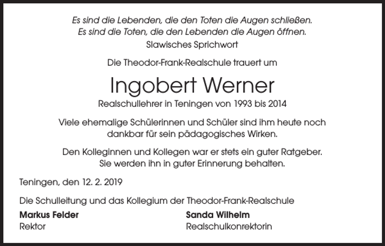 <p>Es sind die Lebenden, die den Toten die Augen schließen.<br />Es sind die Toten, die den Lebenden die Augen öffnen.<br />Slawisches Sprichwort<br />Die Theodor-Frank-Realschule trauert um</p><p>Ingobert Werner</p><p>Realschullehrer in Teningen von 1993 bis 2014<br />Viele ehemalige Schülerinnen und Schüler sind ihm heute noch<br />dankbar für sein pädagogisches Wirken.<br />Den Kolleginnen und Kollegen war er stets ein guter Ratgeber.<br />Sie werden ihn in guter Erinnerung behalten.<br />Teningen, den 12. 2. 2019<br />Die Schulleitung und das Kollegium der Theodor-Frank-Realschule<br />Markus Felder<br />Sanda Wilhelm<br />Rektor<br />Realschulkonrektorin</p>