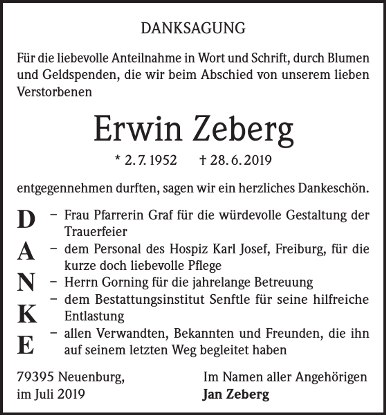 <p>DANKSAGUNG<br />Für die liebevolle Anteilnahme in Wort und Schrift, durch Blumen<br />und Geldspenden, die wir beim Abschied von unserem lieben<br />Verstorbenen</p><p>Erwin Zeberg<br />* 2. 7. 1952 † 28. 6. 2019<br />entgegennehmen durften, sagen wir ein herzliches Dankeschön.</p><p>D<br />A<br />N<br />K<br />E</p><p>– Frau Pfarrerin Graf für die würdevolle Gestaltung der<br />Trauerfeier<br />– dem Personal des Hospiz Karl Josef, Freiburg, für die<br />kurze doch liebevolle Pflege<br />– Herrn Gorning für die jahrelange Betreuung<br />– dem Bestattungsinstitut Senftle für seine hilfreiche<br />Entlastung<br />– allen Verwandten, Bekannten und Freunden, die ihn<br />auf seinem letzten Weg begleitet haben</p><p>79395 Neuenburg,<br />im Juli 2019</p><p>Im Namen aller Angehörigen<br />Jan Zeberg</p>
