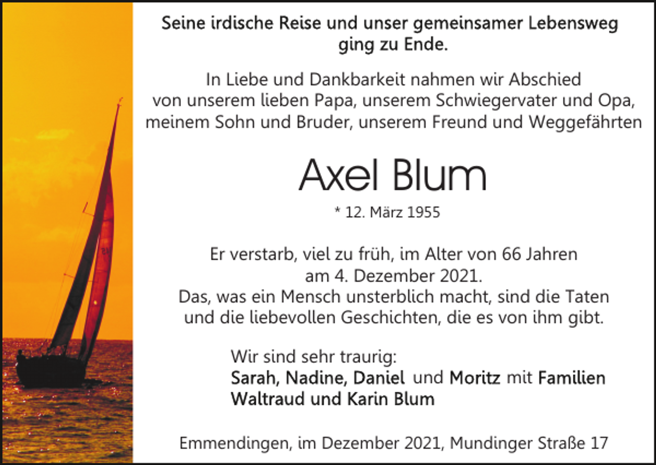 <p>In Liebe und Dankbarkeit nahmen wir Abschied<br />von unserem lieben Papa, unserem Schwiegervater und Opa,<br />meinem Sohn und Bruder, unserem Freund und Weggefährten</p><p>Axel Blum<br />* 12. März 1955</p><p>Er verstarb, viel zu früh, im Alter von 66 Jahren<br />am 4. Dezember 2021.<br />Das, was ein Mensch unsterblich macht, sind die Taten<br />und die liebevollen Geschichten, die es von ihm gibt.<br />Wir sind sehr traurig:<br />und</p><p>mit</p><p>Emmendingen, im Dezember 2021, Mundinger Straße 17</p>