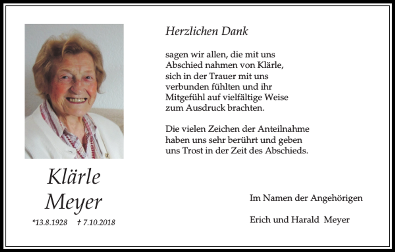 <p>Herzlichen Dank<br />sagen wir allen, die mit uns<br />Abschied nahmen von Klärle,<br />sich in der Trauer mit uns<br />verbunden fühlten und ihr<br />Mitgefühl auf vielfältige Weise<br />zum Ausdruck brachten.<br />Die vielen Zeichen der Anteilnahme<br />haben uns sehr berührt und geben<br />uns Trost in der Zeit des Abschieds.</p><p>Klärle<br />Meyer<br />*13.8.1928</p><p>† 7.10.2018</p><p>Im Namen der Angehörigen<br />Erich und Harald Meyer</p>