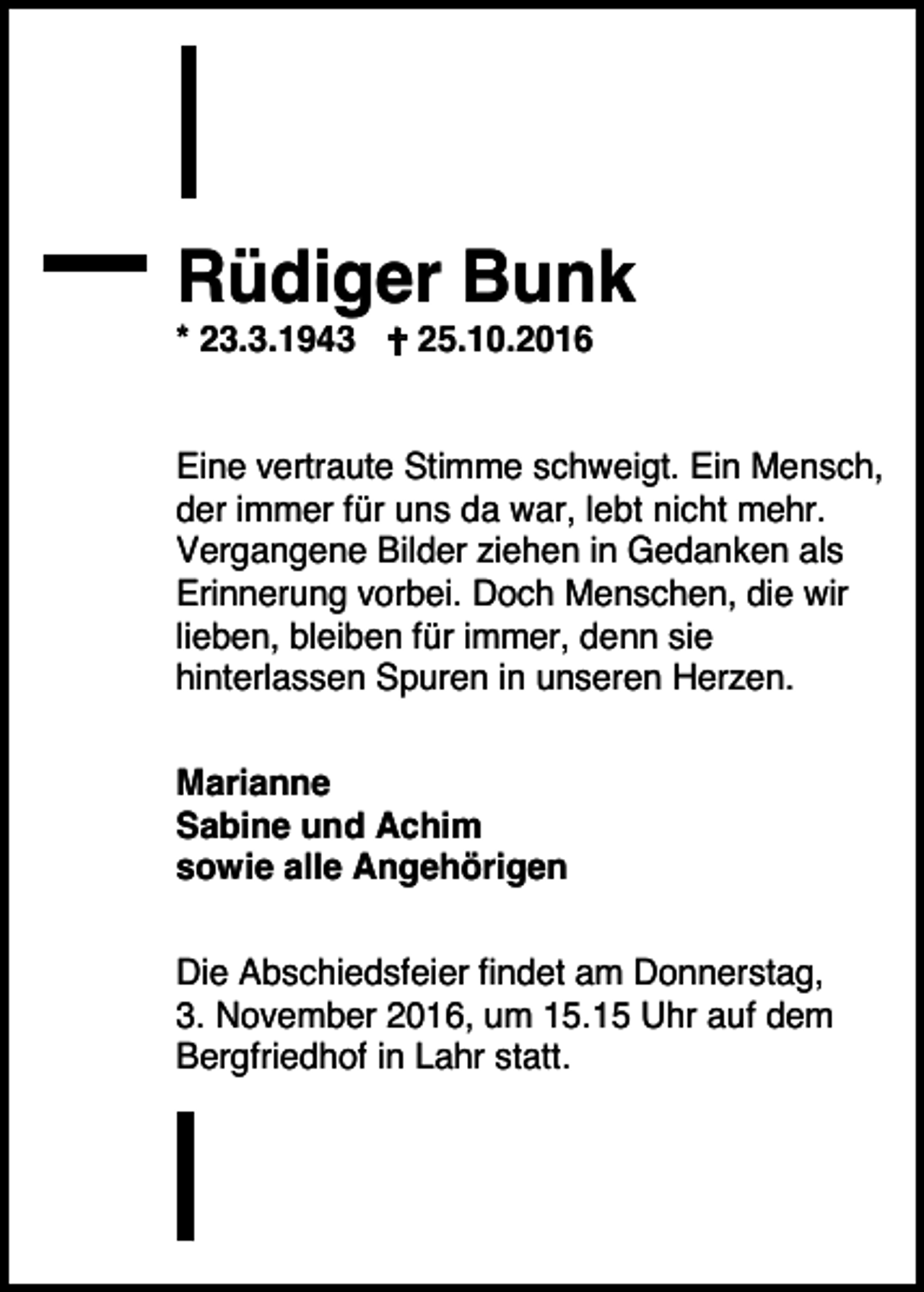 <p>Rüdiger Bunk<br />* 23.3.1943 � 25.10.2016<br />Eine vertraute Stimme schweigt. Ein Mensch,<br />der immer für uns da war, lebt nicht mehr.<br />Vergangene Bilder ziehen in Gedanken als<br />Erinnerung vorbei. Doch Menschen, die wir<br />lieben, bleiben für immer, denn sie<br />hinterlassen Spuren in unseren Herzen.<br />Marianne<br />Sabine und Achim<br />sowie alle Angehörigen<br />Die Abschiedsfeier findet am Donnerstag,<br />3. November 2016, um 15.15 Uhr auf dem<br />Bergfriedhof in Lahr statt.</p>