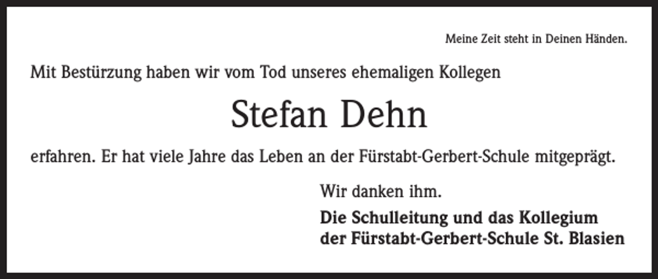 <p>Meine Zeit steht in Deinen Händen.</p><p>Mit Bestürzung haben wir vom Tod unseres ehemaligen Kollegen</p><p>Stefan Dehn<br />erfahren. Er hat viele Jahre das Leben an der Fürstabt-Gerbert-Schule mitgeprägt.<br />Wir danken ihm.<br />Die Schulleitung und das Kollegium<br />der Fürstabt-Gerbert-Schule St. Blasien</p>