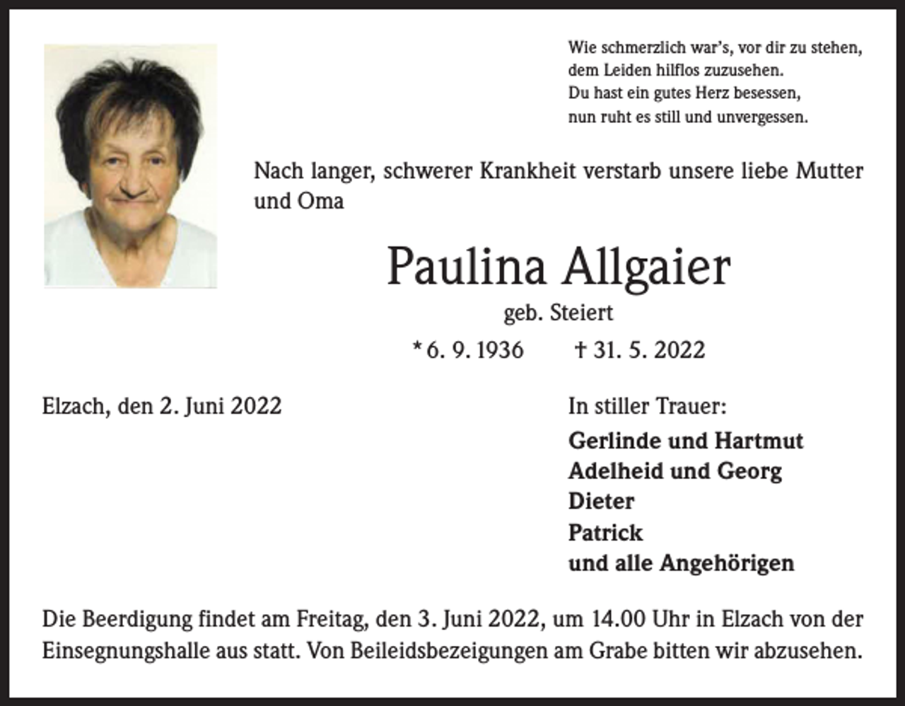 <p>Wie schmerzlich war’s, vor dir zu stehen,<br />dem Leiden hilflos zuzusehen.<br />Du hast ein gutes Herz besessen,<br />nun ruht es still und unvergessen.</p><p>Nach langer, schwerer Krankheit verstarb unsere liebe Mutter<br />und Oma</p><p>Paulina Allgaier<br />geb. Steiert<br />* 6. 9. 1936 † 31. 5. 2022<br />Elzach, den 2. Juni 2022</p><p>In stiller Trauer:<br />Gerlinde und Hartmut<br />Adelheid und Georg<br />Dieter<br />Patrick<br />und alle Angehörigen</p><p>Die Beerdigung findet am Freitag, den 3. Juni 2022, um 14.00 Uhr in Elzach von der<br />Einsegnungshalle aus statt. Von Beileidsbezeigungen am Grabe bitten wir abzusehen.</p>