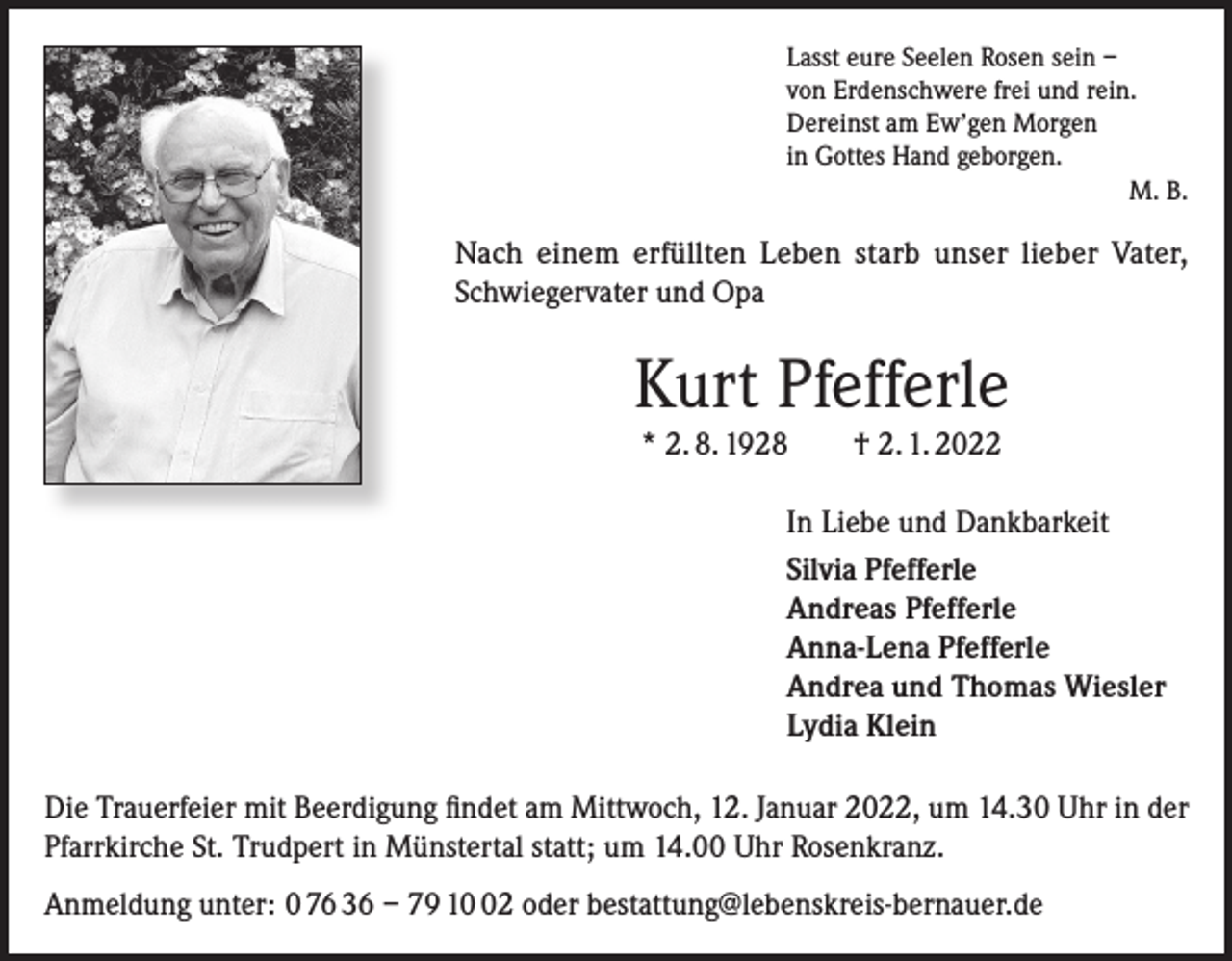 <p>Lasst eure Seelen Rosen sein –<br />von Erdenschwere frei und rein.<br />Dereinst am Ew’gen Morgen<br />in Gottes Hand geborgen.</p><p>M. B.</p><p>Nach einem erfüllten Leben starb unser lieber Vater,<br />Schwiegervater und Opa</p><p>Kurt Pfefferle<br />* 2. 8. 1928 † 2. 1. 2022<br />In Liebe und Dankbarkeit<br />Silvia Pfefferle<br />Andreas Pfefferle<br />Anna-Lena Pfefferle<br />Andrea und Thomas Wiesler<br />Lydia Klein<br />Die Trauerfeier mit Beerdigung findet am Mittwoch, 12. Januar 2022, um 14.30 Uhr in der<br />Pfarrkirche St. Trudpert in Münstertal statt; um 14.00 Uhr Rosenkranz.<br />Anmeldung unter: 0 76 36 – 79 12 oder bestattung@lebenskreis-bernauer.de</p>