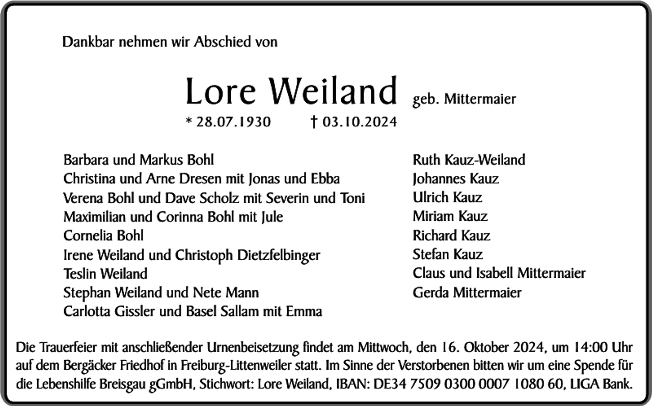 <p>Dankbar nehmen wir Abschied von</p><p>Lore Weiland<br />* 28.07.1930</p><p>geb. Mittermaier</p><p>03.10.2024</p><p>Barbara und Markus Bohl<br />Christina und Arne Dresen mit Jonas und Ebba<br />Verena Bohl und Dave Scholz mit Severin und Toni<br />Maximilian und Corinna Bohl mit Jule<br />Cornelia Bohl<br />Irene Weiland und Christoph Dietzfelbinger<br />Teslin Weiland<br />Stephan Weiland und Nete Mann<br />Carlotta Gissler und Basel Sallam mit Emma</p><p>Ruth Kauz-Weiland<br />Johannes Kauz<br />Ulrich Kauz<br />Miriam Kauz<br />Richard Kauz<br />Stefan Kauz<br />Claus und Isabell Mittermaier<br />Gerda Mittermaier</p><p>Die Trauerfeier mit anschließender Urnenbeisetzung findet am Mittwoch, den 16. Oktober 2024, um 14:00 Uhr<br />auf dem Bergäcker Friedhof in Freiburg-Littenweiler statt. Im Sinne der Verstorbenen bitten wir um eine Spende für<br />die Lebenshilfe Breisgau gGmbH, Stichwort: Lore Weiland, IBAN: DE34 7509 0307 1080 60, LIGA Bank.</p>