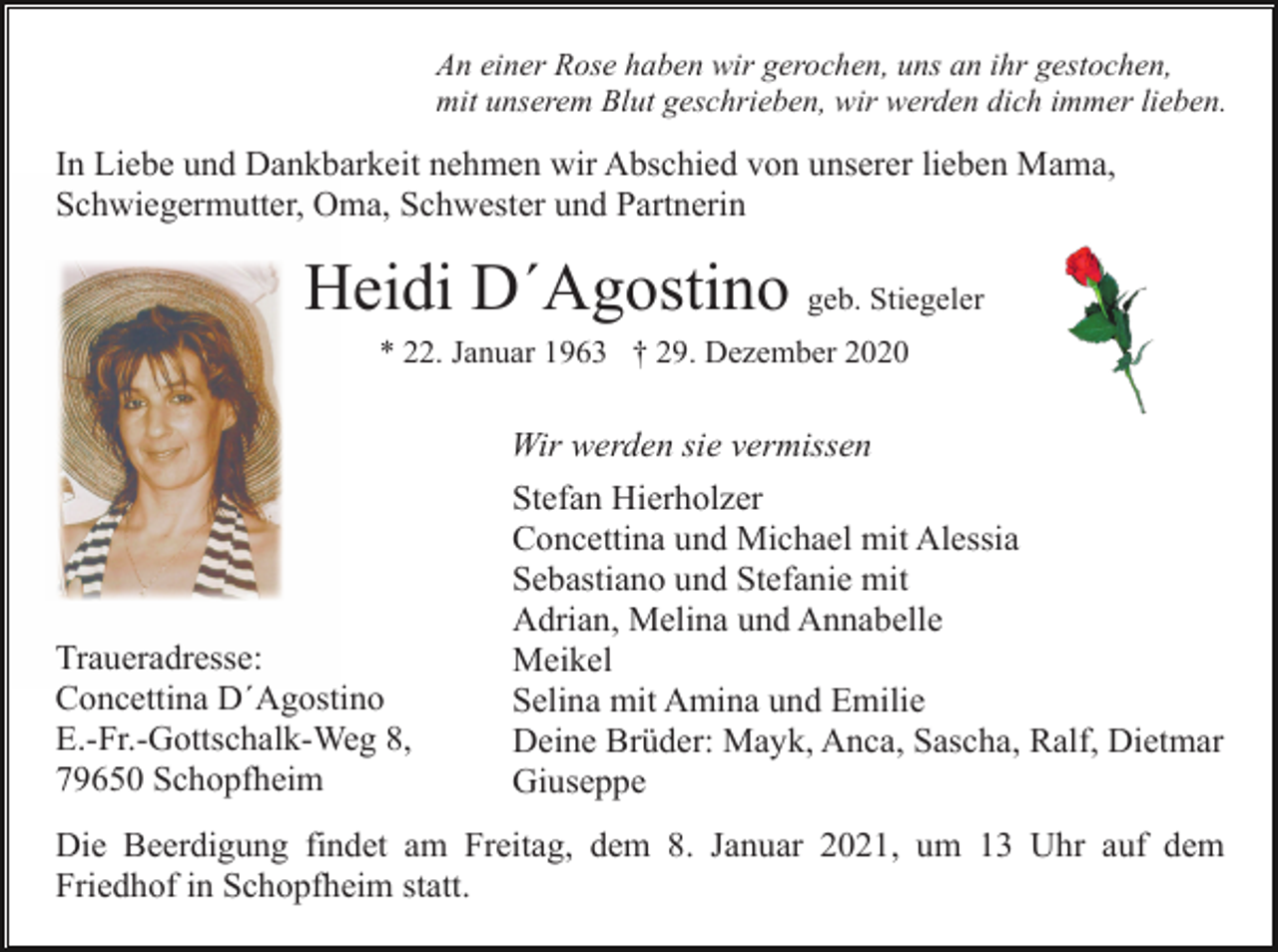 <p>An einer Rose haben wir gerochen, uns an ihr gestochen,<br />mit unserem Blut geschrieben, wir werden dich immer lieben.</p><p>In Liebe und Dankbarkeit nehmen wir Abschied von unserer lieben Mama,<br />Schwiegermutter, Oma, Schwester und Partnerin</p><p>Heidi D´Agostino geb. Stiegeler<br />* 22. Januar 1963 † 29. Dezember 2020</p><p>Wir werden sie vermissen</p><p>Traueradresse:<br />Concettina D´Agostino<br />E.-Fr.-Gottschalk-Weg 8,<br />79650 Schopfheim</p><p>Stefan Hierholzer<br />Concettina und Michael mit Alessia<br />Sebastiano und Stefanie mit<br />Adrian, Melina und Annabelle<br />Meikel<br />Selina mit Amina und Emilie<br />Deine Brüder: Mayk, Anca, Sascha, Ralf, Dietmar<br />Giuseppe</p><p>Die Beerdigung findet am Freitag, dem 8. Januar 2021, um 13 Uhr auf dem<br />Friedhof in Schopfheim statt.</p>