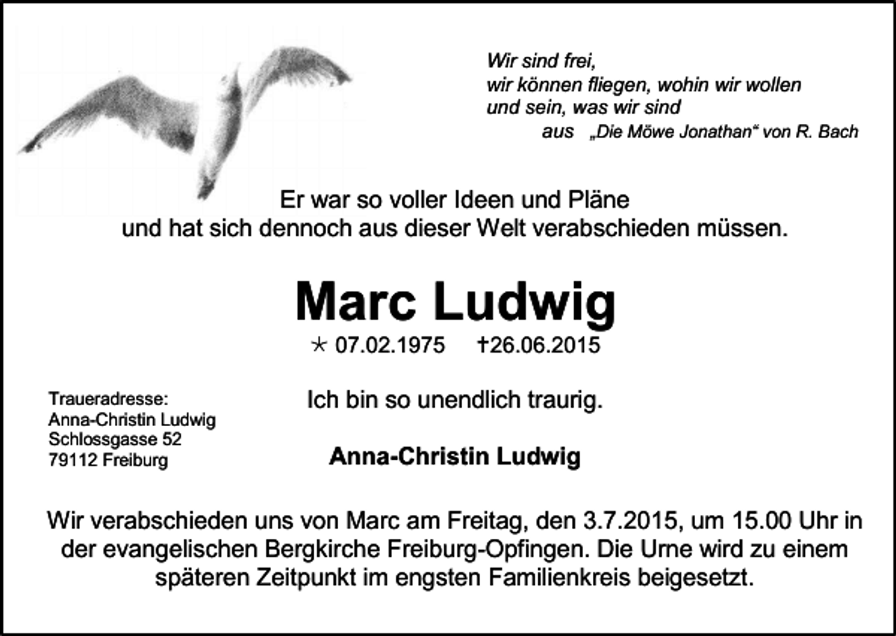 <p>Wir sind frei,<br />wir können fliegen, wohin wir wollen<br />und sein, was wir sind<br />aus „Die Möwe Jonathan“ von R. Bach</p><p>Er war so voller Ideen und Pläne<br />und hat sich dennoch aus dieser Welt verabschieden müssen.</p><p>Marc Ludwig<br /> 07.02.1975<br />Traueradresse:<br />Anna-Christin Ludwig<br />Schlossgasse 52<br />79112 Freiburg</p><p>26.06.2015</p><p>Ich bin so unendlich traurig.<br />Anna-Christin Ludwig</p><p>Wir verabschieden uns von Marc am Freitag, den 3.7.2015, um 15.00 Uhr in<br />der evangelischen Bergkirche Freiburg-Opfingen. Die Urne wird zu einem<br />späteren Zeitpunkt im engsten Familienkreis beigesetzt.</p>