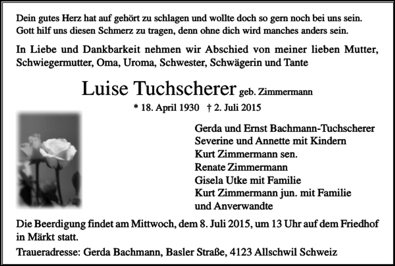 <p>Dein gutes Herz hat auf gehört zu schlagen und wollte doch so gern noch bei uns sein.<br />Gott hilf uns diesen Schmerz zu tragen, denn ohne dich wird manches anders sein.</p><p>In Liebe und Dankbarkeit nehmen wir Abschied von meiner lieben Mutter,<br />Schwiegermutter, Oma, Uroma, Schwester, Schwägerin und Tante</p><p>Luise Tuchscherer geb. Zimmermann<br />* 18. April 1930 † 2. Juli 2015</p><p>Gerda und Ernst Bachmann-Tuchscherer<br />Severine und Annette mit Kindern<br />Kurt Zimmermann sen.<br />Renate Zimmermann<br />Gisela Utke mit Familie<br />Kurt Zimmermann jun. mit Familie<br />und Anverwandte<br />Die Beerdigung findet am Mittwoch, dem 8. Juli 2015, um 13 Uhr auf dem Friedhof<br />in Märkt statt.<br />Traueradresse: Gerda Bachmann, Basler Straße, 4123 Allschwil Schweiz</p>
