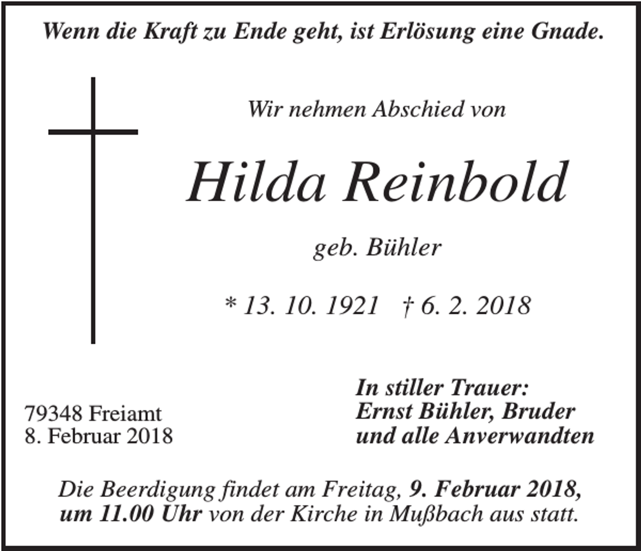 <p>Wenn die Kraft zu Ende geht, ist Erlösung eine Gnade.<br />Wir nehmen Abschied von</p><p>Hilda Reinbold<br />geb. Bühler<br />* 13. 10. 1921 † 6. 2. 2018</p><p>79348 Freiamt<br />8. Februar 2018</p><p>In stiller Trauer:<br />Ernst Bühler, Bruder<br />und alle Anverwandten</p><p>Die Beerdigung findet am Freitag, 9. Februar 2018,<br />um 11.00 Uhr von der Kirche in Mußbach aus statt.</p>