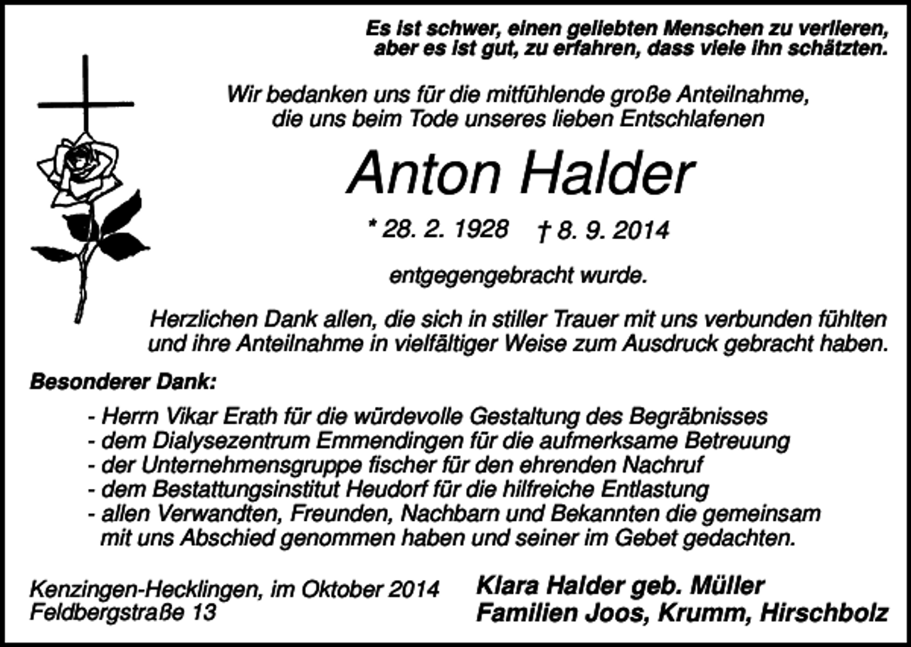 <p>Es ist schwer, einen geliebten Menschen zu verlieren,<br />aber es ist gut, zu erfahren, dass viele ihn schätzten.</p><p>Wir bedanken uns für die mitfühlende große Anteilnahme,<br />die uns beim Tode unseres lieben Entschlafenen</p><p>Anton Halder<br />* 28. 2. 1928</p><p>† 8. 9. 2014</p><p>entgegengebracht wurde.<br />Herzlichen Dank allen, die sich in stiller Trauer mit uns verbunden fühlten<br />und ihre Anteilnahme in vielfältiger Weise zum Ausdruck gebracht haben.<br />Besonderer Dank:</p><p>- Herrn Vikar Erath für die würdevolle Gestaltung des Begräbnisses<br />- dem Dialysezentrum Emmendingen für die aufmerksame Betreuung<br />- der Unternehmensgruppe fischer für den ehrenden Nachruf<br />- dem Bestattungsinstitut Heudorf für die hilfreiche Entlastung<br />- allen Verwandten, Freunden, Nachbarn und Bekannten die gemeinsam<br />mit uns Abschied genommen haben und seiner im Gebet gedachten.<br />Kenzingen-Hecklingen, im Oktober 2014<br />Feldbergstraße 13</p><p>Klara Halder geb. Müller<br />Familien Joos, Krumm, Hirschbolz</p>