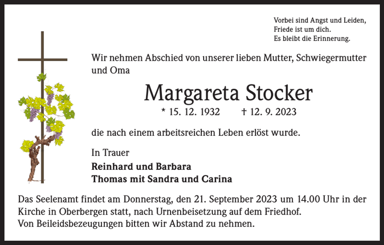 <p>Vorbei sind Angst und Leiden,<br />Friede ist um dich.<br />Es bleibt die Erinnerung.</p><p>Wir nehmen Abschied von unserer lieben Mutter, Schwiegermutter<br />und Oma</p><p>Margareta Stocker<br />* 15. 12. 1932 † 12. 9. 2023</p><p>die nach einem arbeitsreichen Leben erlöst wurde.<br />In Trauer<br />Reinhard und Barbara<br />Thomas mit Sandra und Carina<br />Das Seelenamt findet am Donnerstag, den 21. September 2023 um 14.00 Uhr in der<br />Kirche in Oberbergen statt, nach Urnenbeisetzung auf dem Friedhof.<br />Von Beileidsbezeugungen bitten wir Abstand zu nehmen.</p>