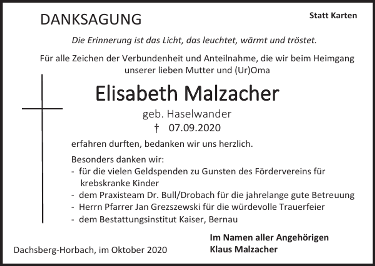 <p>Statt Karten</p><p>DANKSAGUNG</p><p>Die Erinnerung ist das Licht, das leuchtet, wärmt und tröstet.<br />Für alle Zeichen der Verbundenheit und Anteilnahme, die wir beim Heimgang<br />unserer lieben Mutter und (Ur)Oma</p><p>Elisabeth Malzacher<br />geb. Haselwander<br />† 07.09.2020<br />erfahren durften, bedanken wir uns herzlich.<br />Besonders danken wir:<br />- für die vielen Geldspenden zu Gunsten des Fördervereins für<br />krebskranke Kinder<br />- dem Praxisteam Dr. Bull/Drobach für die jahrelange gute Betreuung<br />- Herrn Pfarrer Jan Grezszewski für die würdevolle Trauerfeier<br />- dem Bestattungsinstitut Kaiser, Bernau<br />Dachsberg-Horbach, im Oktober 2020</p><p>Im Namen aller Angehörigen<br />Klaus Malzacher</p>