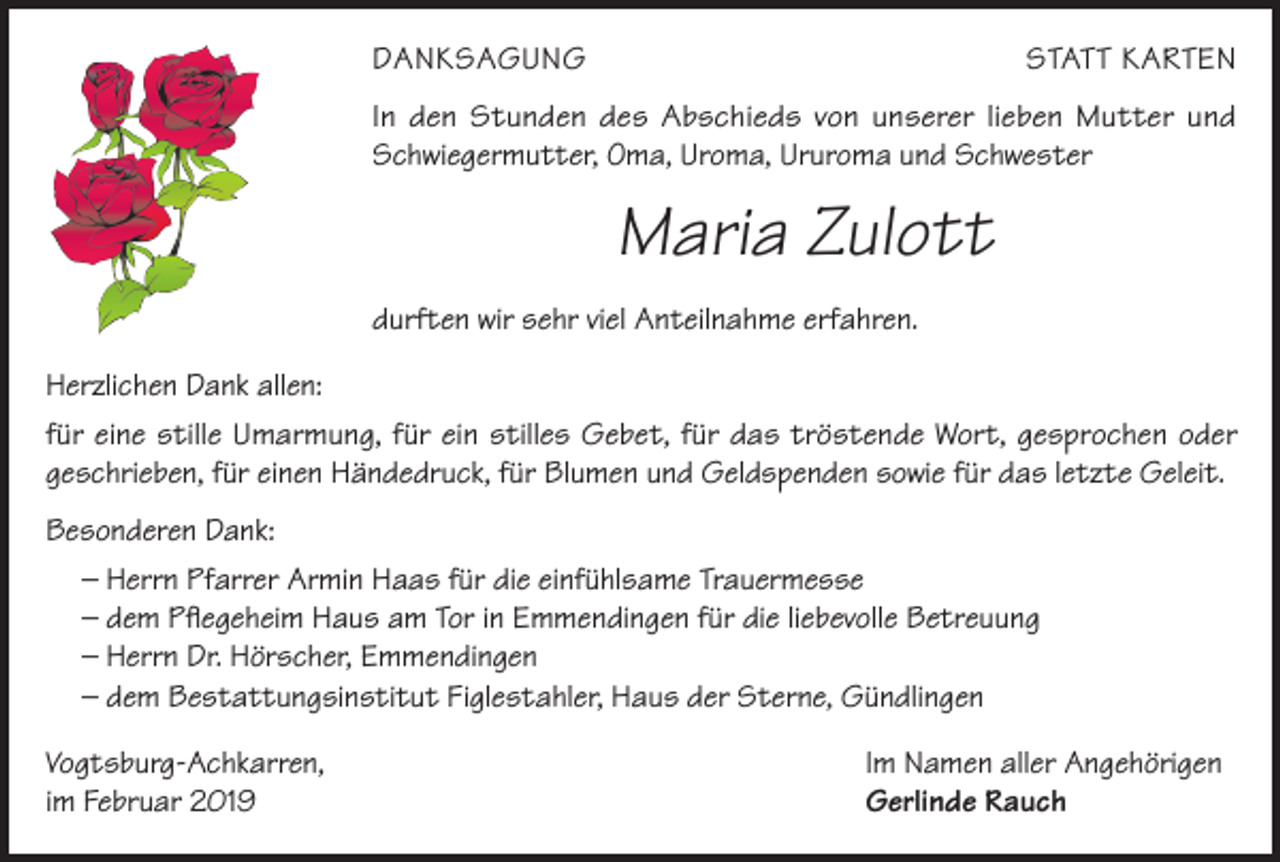 <p>DANKSAGUNG</p><p>STATT KARTEN</p><p>In den Stunden des Abschieds von unserer lieben Mutter und<br />Schwiegermutter, Oma, Uroma, Ururoma und Schwester</p><p>Maria Zulott<br />durften wir sehr viel Anteilnahme erfahren.<br />Herzlichen Dank allen:<br />für eine stille Umarmung, für ein stilles Gebet, für das tröstende Wort, gesprochen oder<br />geschrieben, für einen Händedruck, für Blumen und Geldspenden sowie für das letzte Geleit.<br />Besonderen Dank:<br />– Herrn Pfarrer Armin Haas für die einfühlsame Trauermesse<br />– dem Pflegeheim Haus am Tor in Emmendingen für die liebevolle Betreuung<br />– Herrn Dr. Hörscher, Emmendingen<br />– dem Bestattungsinstitut Figlestahler, Haus der Sterne, Gündlingen<br />Vogtsburg-Achkarren,<br />im Februar 2019</p><p>Im Namen aller Angehörigen<br />Gerlinde Rauch</p>