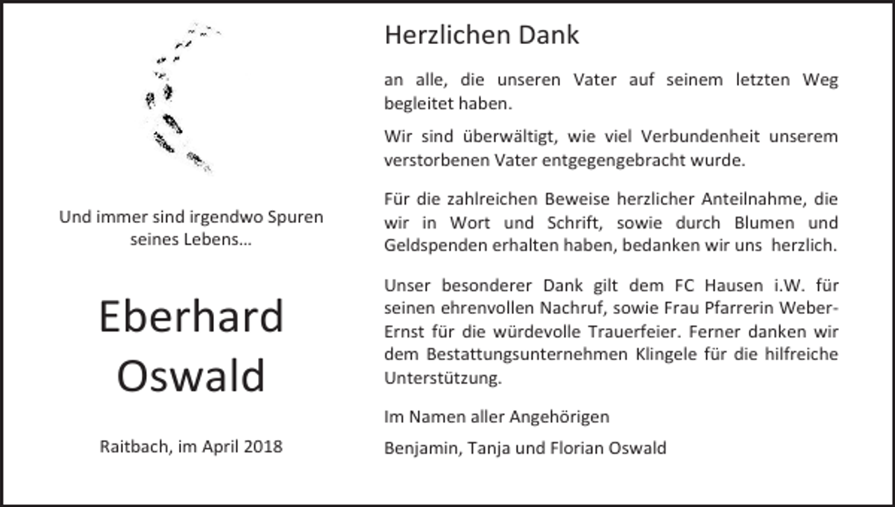 <p>Herzlichen Dank<br />an alle, die unseren Vater auf seinem letzten Weg<br />begleitet haben.<br />Wir sind überwältigt, wie viel Verbundenheit unserem<br />verstorbenen Vater entgegengebracht wurde.<br />Und immer sind irgendwo Spuren<br />seines Lebens…</p><p>Eberhard<br />Oswald<br />Raitbach, im April 2018</p><p>Für die zahlreichen Beweise herzlicher Anteilnahme, die<br />wir in Wort und Schrift, sowie durch Blumen und<br />Geldspenden erhalten haben, bedanken wir uns herzlich.<br />Unser besonderer Dank gilt dem FC Hausen i.W. für<br />seinen ehrenvollen Nachruf, sowie Frau Pfarrerin WeberErnst für die würdevolle Trauerfeier. Ferner danken wir<br />dem Bestattungsunternehmen Klingele für die hilfreiche<br />Unterstützung.<br />Im Namen aller Angehörigen<br />Benjamin, Tanja und Florian Oswald</p>