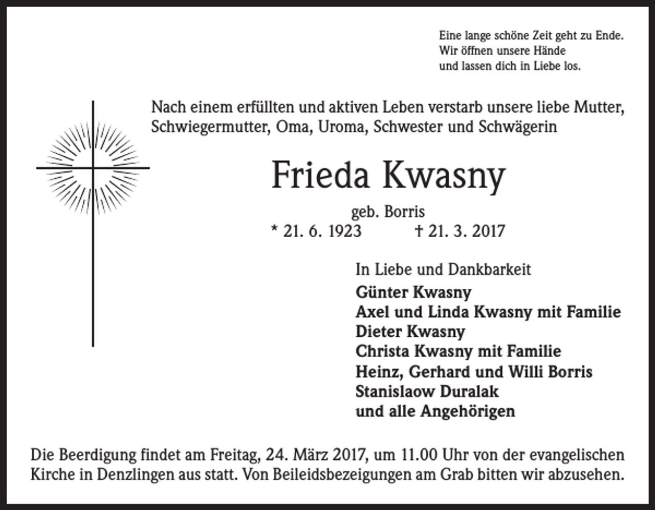 <p>Eine lange schöne Zeit geht zu Ende.<br />Wir öffnen unsere Hände<br />und lassen dich in Liebe los.</p><p>Nach einem erfüllten und aktiven Leben verstarb unsere liebe Mutter,<br />Schwiegermutter, Oma, Uroma, Schwester und Schwägerin</p><p>Frieda Kwasny<br />geb. Borris<br />* 21. 6. 1923 † 21. 3. 2017<br />In Liebe und Dankbarkeit<br />Günter Kwasny<br />Axel und Linda Kwasny mit Familie<br />Dieter Kwasny<br />Christa Kwasny mit Familie<br />Heinz, Gerhard und Willi Borris<br />Stanislaow Duralak<br />und alle Angehörigen<br />Die Beerdigung findet am Freitag, 24. März 2017, um 11.00 Uhr von der evangelischen<br />Kirche in Denzlingen aus statt. Von Beileidsbezeigungen am Grab bitten wir abzusehen.</p>
