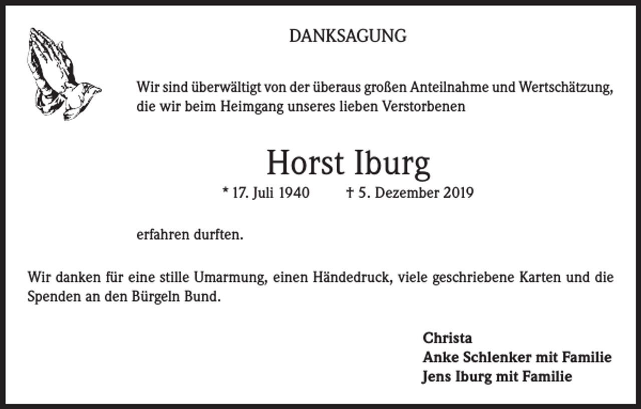 <p>DANKSAGUNG<br />Wir sind überwältigt von der überaus großen Anteilnahme und Wertschätzung,<br />die wir beim Heimgang unseres lieben Verstorbenen</p><p>Horst Iburg<br />* 17. Juli 1940</p><p>† 5. Dezember 2019</p><p>erfahren durften.<br />Wir danken für eine stille Umarmung, einen Händedruck, viele geschriebene Karten und die<br />Spenden an den Bürgeln Bund.<br />Christa<br />Anke Schlenker mit Familie<br />Jens Iburg mit Familie</p>