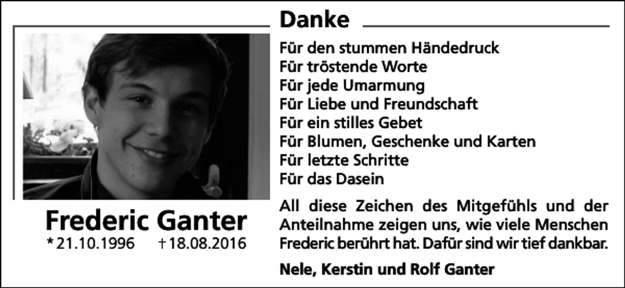 <p>Danke<br />Für den stummen Händedruck<br />Für tröstende Worte<br />Für jede Umarmung<br />Für Liebe und Freundschaft<br />Für ein stilles Gebet<br />Für Blumen, Geschenke und Karten<br />Für letzte Schritte<br />Für das Dasein</p><p>Frederic Ganter<br />* 21.10.1996</p><p>18.08.2016</p><p>All diese Zeichen des Mitgefühls und der<br />Anteilnahme zeigen uns, wie viele Menschen<br />Frederic berührt hat. Dafür sind wir tief dankbar.<br />Nele, Kerstin und Rolf Ganter</p>