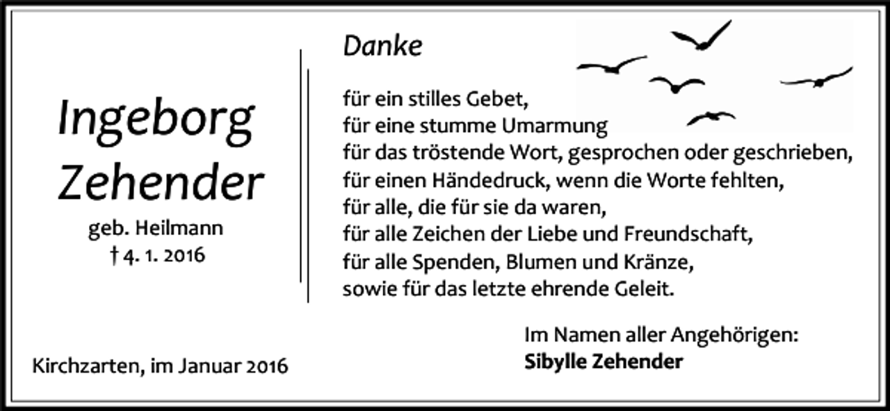 <p>Danke</p><p>Ingeborg<br />Zehender<br />geb. Heilmann<br />† 4. 1. 2016</p><p>Kirchzarten, im Januar 2016</p><p>für ein stilles Gebet,<br />für eine stumme Umarmung<br />für das tröstende Wort, gesprochen oder geschrieben,<br />für einen Händedruck, wenn die Worte fehlten,<br />für alle, die für sie da waren,<br />für alle Zeichen der Liebe und Freundschaft,<br />für alle Spenden, Blumen und Kränze,<br />sowie für das letzte ehrende Geleit.<br />Im Namen aller Angehörigen:<br />Sibylle Zehender</p>