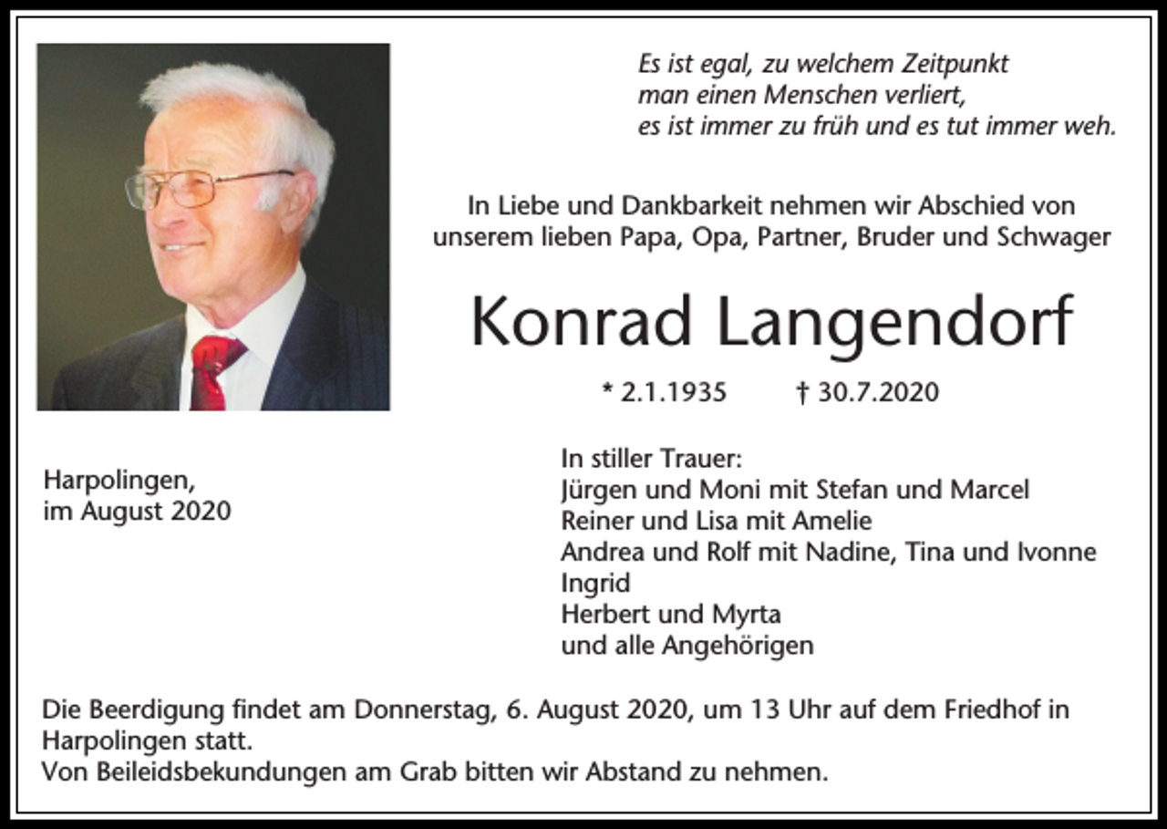 <p>Es ist egal, zu welchem Zeitpunkt<br />man einen Menschen verliert,<br />es ist immer zu früh und es tut immer weh.<br />In Liebe und Dankbarkeit nehmen wir Abschied von<br />unserem lieben Papa, Opa, Partner, Bruder und Schwager</p><p>Konrad Langendorf<br />* 2.1.1935<br />Harpolingen,<br />im August 2020</p><p>† 30.7.2020</p><p>In stiller Trauer:<br />Jürgen und Moni mit Stefan und Marcel<br />Reiner und Lisa mit Amelie<br />Andrea und Rolf mit Nadine, Tina und Ivonne<br />Ingrid<br />Herbert und Myrta<br />und alle Angehörigen</p><p>Die Beerdigung findet am Donnerstag, 6. August 2020, um 13 Uhr auf dem Friedhof in<br />Harpolingen statt.<br />Von Beileidsbekundungen am Grab bitten wir Abstand zu nehmen.</p>