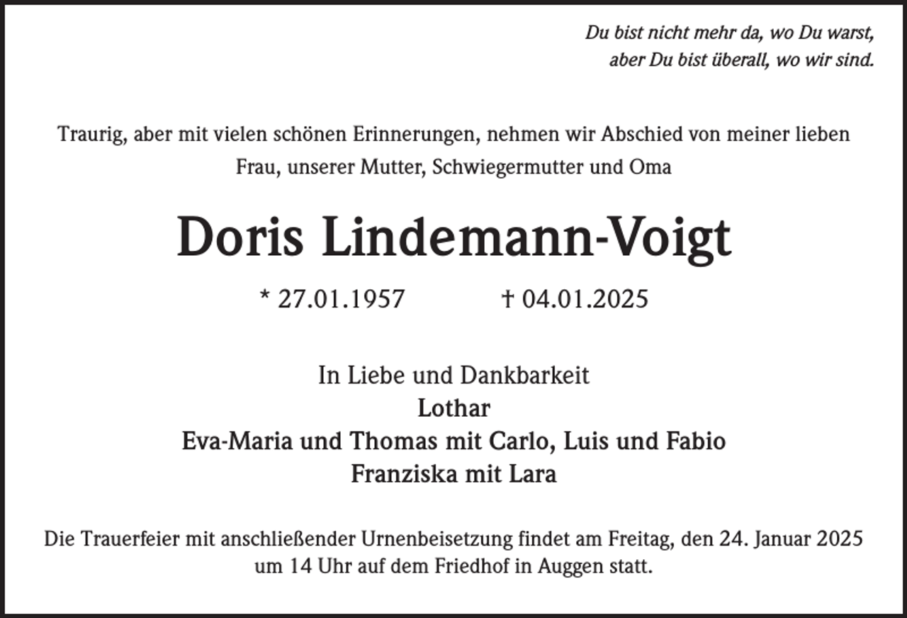 <p>Du bist nicht mehr da, wo Du warst,<br />aber Du bist überall, wo wir sind.</p><p>Traurig, aber mit vielen schönen Erinnerungen, nehmen wir Abschied von meiner lieben<br />Frau, unserer Mutter, Schwiegermutter und Oma</p><p>Doris Lindemann-Voigt<br />* 27.01.1957</p><p>† 04.01.2025</p><p>In Liebe und Dankbarkeit<br />Lothar<br />Eva-Maria und Thomas mit Carlo, Luis und Fabio<br />Franziska mit Lara<br />Die Trauerfeier mit anschließender Urnenbeisetzung findet am Freitag, den 24. Januar 2025<br />um 14 Uhr auf dem Friedhof in Auggen statt.</p>