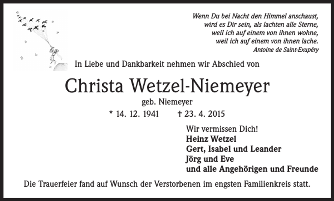 <p>Wenn Du bei Nacht den Himmel anschaust,<br />wird es Dir sein, als lachten alle Sterne,<br />weil ich auf einem von ihnen wohne,<br />weil ich auf einem von ihnen lache.<br />Antoine de Saint-Exupéry</p><p>In Liebe und Dankbarkeit nehmen wir Abschied von</p><p>Christa Wetzel-Niemeyer<br />geb. Niemeyer<br />* 14. 12. 1941 † 23. 4. 2015</p><p>Wir vermissen Dich!<br />Heinz Wetzel<br />Gert, Isabel und Leander<br />Jörg und Eve<br />und alle Angehörigen und Freunde<br />Die Trauerfeier fand auf Wunsch der Verstorbenen im engsten Familienkreis statt.</p>