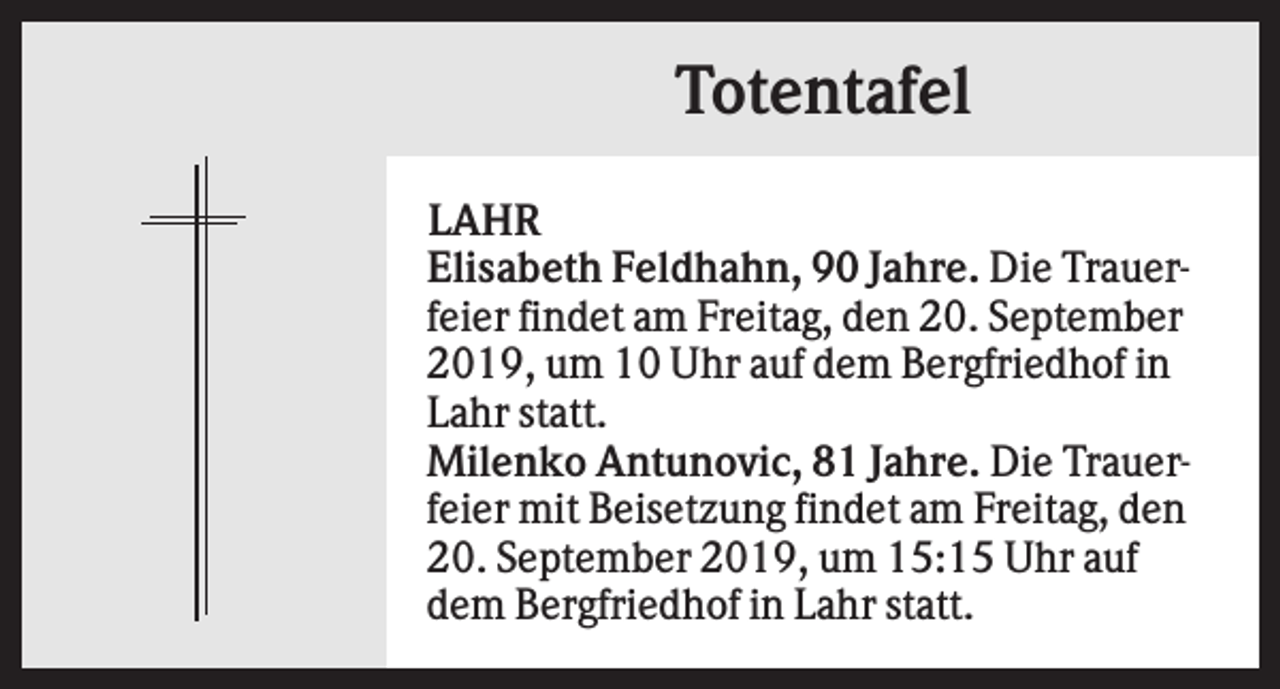 <p>Totentafel<br />LAHR<br />Elisabeth Feldhahn, 90 Jahre. Die Trauerfeier findet am Freitag, den 20. September<br />2019, um 10 Uhr auf dem Bergfriedhof in<br />Lahr statt.<br />Milenko Antunovic, 81 Jahre. Die Trauerfeier mit Beisetzung findet am Freitag, den<br />20. September 2019, um 15:15 Uhr auf<br />dem Bergfriedhof in Lahr statt.</p>