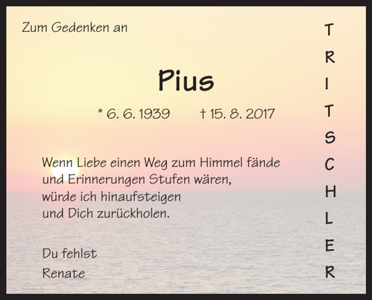 <p>Zum Gedenken an</p><p>Pius<br />* 6. 6. 1939 † 15. 8. 2017<br />Wenn Liebe einen Weg zum Himmel fände<br />und Erinnerungen Stufen wären,<br />würde ich hinaufsteigen<br />und Dich zurückholen.<br />Du fehlst<br />Renate</p><p>T<br />R<br />I<br />T<br />S<br />C<br />H<br />L<br />E<br />R</p>
