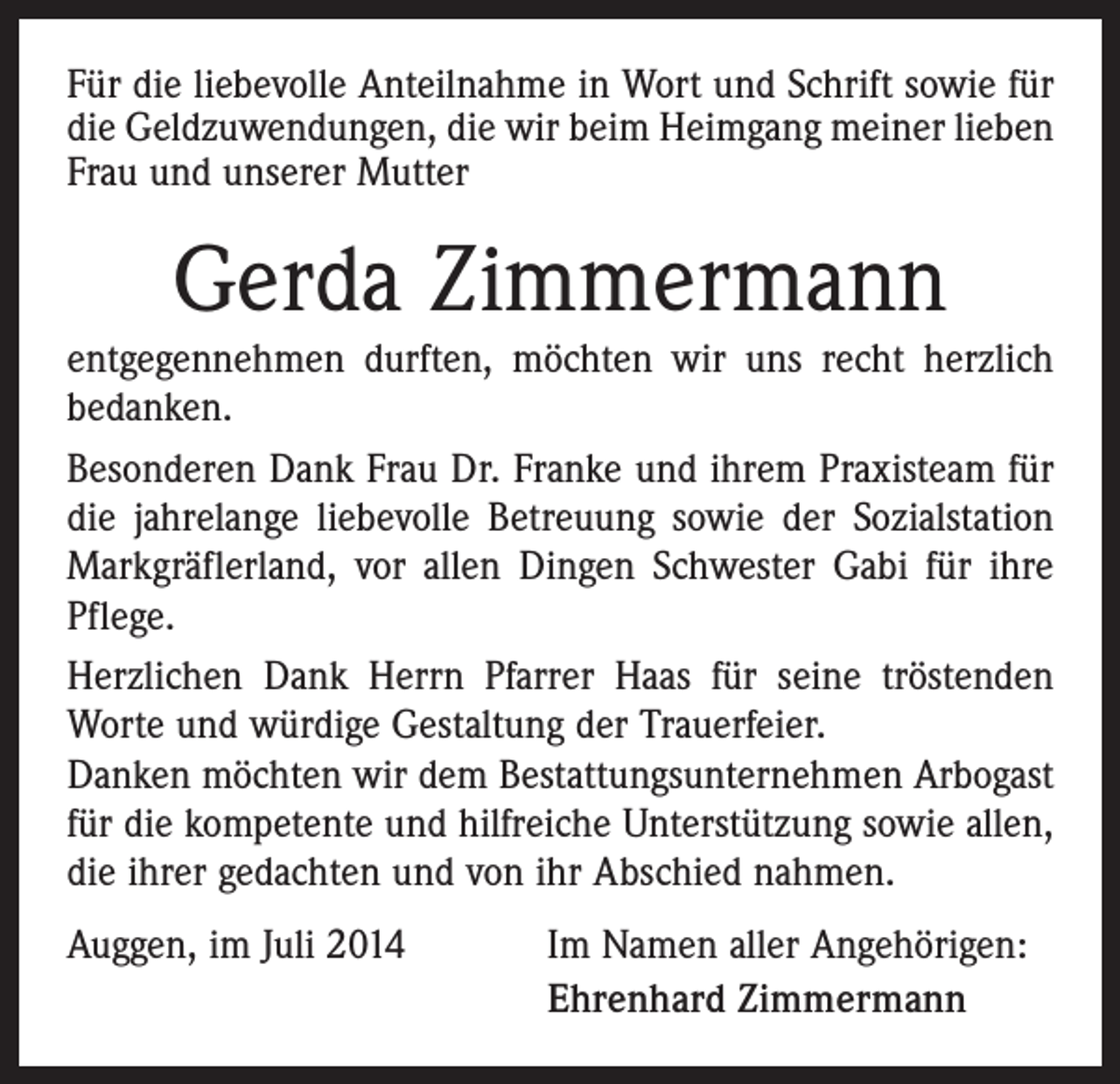 <p>Für die liebevolle Anteilnahme in Wort und Schrift sowie für<br />die Geldzuwendungen, die wir beim Heimgang meiner lieben<br />Frau und unserer Mutter</p><p>Gerda Zimmermann</p><p>entgegennehmen durften, möchten wir uns recht herzlich<br />bedanken.<br />Besonderen Dank Frau Dr. Franke und ihrem Praxisteam für<br />die jahrelange liebevolle Betreuung sowie der Sozialstation<br />Markgräflerland, vor allen Dingen Schwester Gabi für ihre<br />Pflege.<br />Herzlichen Dank Herrn Pfarrer Haas für seine tröstenden<br />Worte und würdige Gestaltung der Trauerfeier.<br />Danken möchten wir dem Bestattungsunternehmen Arbogast<br />für die kompetente und hilfreiche Unterstützung sowie allen,<br />die ihrer gedachten und von ihr Abschied nahmen.<br />Auggen, im Juli 2014</p><p>Im Namen aller Angehörigen:<br />Ehrenhard Zimmermann</p>