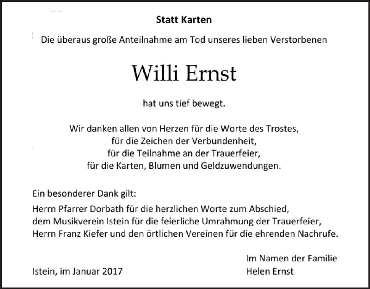 <p>Statt Karten<br />Die überaus große Anteilnahme am Tod unseres lieben Verstorbenen</p><p>Willi Ernst<br />hat uns tief bewegt.<br />Wir danken allen von Herzen für die Worte des Trostes,<br />für die Zeichen der Verbundenheit,<br />für die Teilnahme an der Trauerfeier,<br />für die Karten, Blumen und Geldzuwendungen.<br />Ein besonderer Dank gilt:<br />Herrn Pfarrer Dorbath für die herzlichen Worte zum Abschied,<br />dem Musikverein Istein für die feierliche Umrahmung der Trauerfeier,<br />Herrn Franz Kiefer und den örtlichen Vereinen für die ehrenden Nachrufe.</p><p>Istein, im Januar 2017</p><p>Im Namen der Familie<br />Helen Ernst</p>