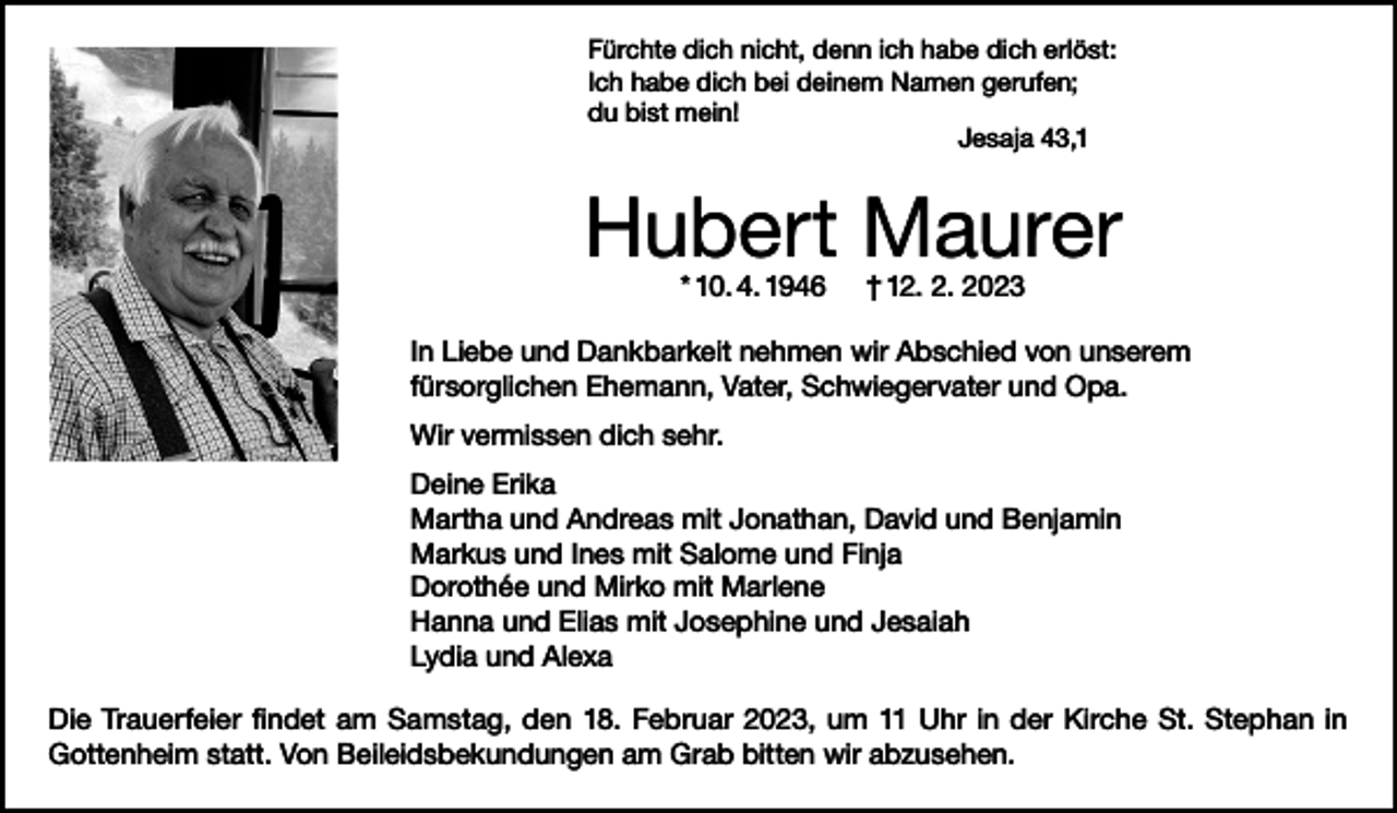 <p>Fürchte dich nicht, denn ich habe dich erlöst:<br />Ich habe dich bei deinem Namen gerufen;<br />du bist mein!</p><p>Jesaja 43,1</p><p>Hubert Maurer<br />* 10. 4. 1946</p><p>† 12. 2. 2023</p><p>In Liebe und Dankbarkeit nehmen wir Abschied von unserem<br />fürsorglichen Ehemann, Vater, Schwiegervater und Opa.<br />Wir vermissen dich sehr.<br />Deine Erika<br />Martha und Andreas mit Jonathan, David und Benjamin<br />Markus und Ines mit Salome und Finja<br />Dorothée und Mirko mit Marlene<br />Hanna und Elias mit Josephine und Jesaiah<br />Lydia und Alexa<br />Die Trauerfeier findet am Samstag, den 18. Februar 2023, um 11 Uhr in der Kirche St. Stephan in<br />Gottenheim statt. Von Beileidsbekundungen am Grab bitten wir abzusehen.</p>