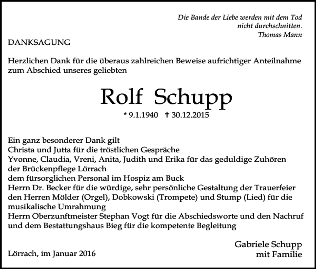 <p>DANKSAGUNG</p><p>Die Bande der Liebe werden mit dem Tod<br />nicht durchschnitten.<br />Thomas Mann</p><p>Herzlichen Dank für die überaus zahlreichen Beweise aufrichtiger Anteilnahme<br />zum Abschied unseres geliebten</p><p>Rolf Schupp<br />* 9.1.1940 ! 30.12.2015</p><p>Ein ganz besonderer Dank gilt<br />Christa und Jutta für die tröstlichen Gespräche<br />Yvonne, Claudia, Vreni, Anita, Judith und Erika für das geduldige Zuhören<br />der Brückenpflege Lörrach<br />dem fürsorglichen Personal im Hospiz am Buck<br />Herrn Dr. Becker für die würdige, sehr persönliche Gestaltung der Trauerfeier<br />den Herren Mölder (Orgel), Dobkowski (Trompete) und Stump (Lied) für die<br />musikalische Umrahmung<br />Herrn Oberzunftmeister Stephan Vogt für die Abschiedsworte und den Nachruf<br />und dem Bestattungshaus Bieg für die kompetente Begleitung<br />Lörrach, im Januar 2016</p><p>Gabriele Schupp<br />mit Familie</p>