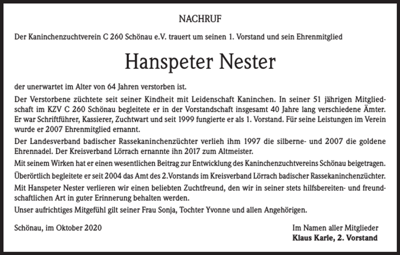 <p>NACHRUF<br />Der Kaninchenzuchtverein C 260 Schönau e.V. trauert um seinen 1. Vorstand und sein Ehrenmitglied</p><p>Hanspeter Nester<br />der unerwartet im Alter von 64 Jahren verstorben ist.<br />Der Verstorbene züchtete seit seiner Kindheit mit Leidenschaft Kaninchen. In seiner 51 jährigen Mitgliedschaft im KZV C 260 Schönau begleitete er in der Vorstandschaft insgesamt 40 Jahre lang verschiedene Ämter.<br />Er war Schriftführer, Kassierer, Zuchtwart und seit 1999 fungierte er als 1. Vorstand. Für seine Leistungen im Verein<br />wurde er 2007 Ehrenmitglied ernannt.<br />Der Landesverband badischer Rassekaninchenzüchter verlieh ihm 1997 die silberne- und 2007 die goldene<br />Ehrennadel. Der Kreisverband Lörrach ernannte ihn 2017 zum Altmeister.<br />Mit seinem Wirken hat er einen wesentlichen Beitrag zur Entwicklung des Kaninchenzuchtvereins Schönau beigetragen.<br />Überörtlich begleitete er seit 2004 das Amt des 2.Vorstands im Kreisverband Lörrach badischer Rassekaninchenzüchter.<br />Mit Hanspeter Nester verlieren wir einen beliebten Zuchtfreund, den wir in seiner stets hilfsbereiten- und freundschaftlichen Art in guter Erinnerung behalten werden.<br />Unser aufrichtiges Mitgefühl gilt seiner Frau Sonja, Tochter Yvonne und allen Angehörigen.<br />Schönau, im Oktober 2020 Im Namen aller Mitglieder<br />Klaus Karle, 2. Vorstand</p>