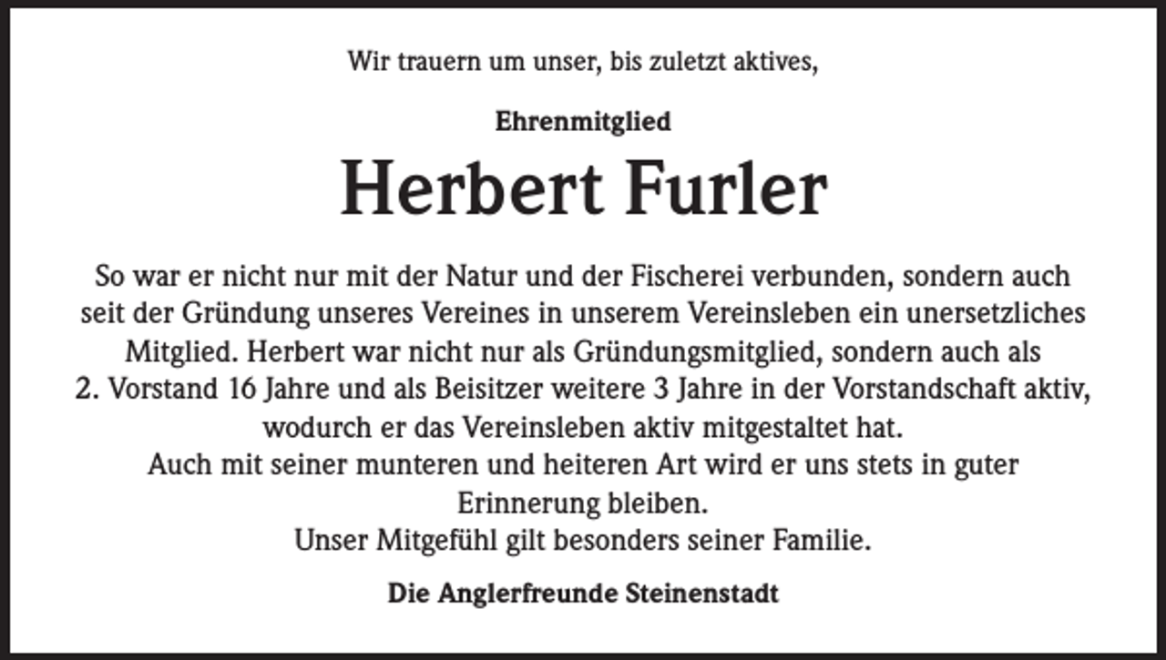 <p>Wir trauern um unser, bis zuletzt aktives,<br />Ehrenmitglied</p><p>Herbert Furler<br />So war er nicht nur mit der Natur und der Fischerei verbunden, sondern auch<br />seit der Gründung unseres Vereines in unserem Vereinsleben ein unersetzliches<br />Mitglied. Herbert war nicht nur als Gründungsmitglied, sondern auch als<br />2. Vorstand 16 Jahre und als Beisitzer weitere 3 Jahre in der Vorstandschaft aktiv,<br />wodurch er das Vereinsleben aktiv mitgestaltet hat.<br />Auch mit seiner munteren und heiteren Art wird er uns stets in guter<br />Erinnerung bleiben.<br />Unser Mitgefühl gilt besonders seiner Familie.<br />Die Anglerfreunde Steinenstadt</p>