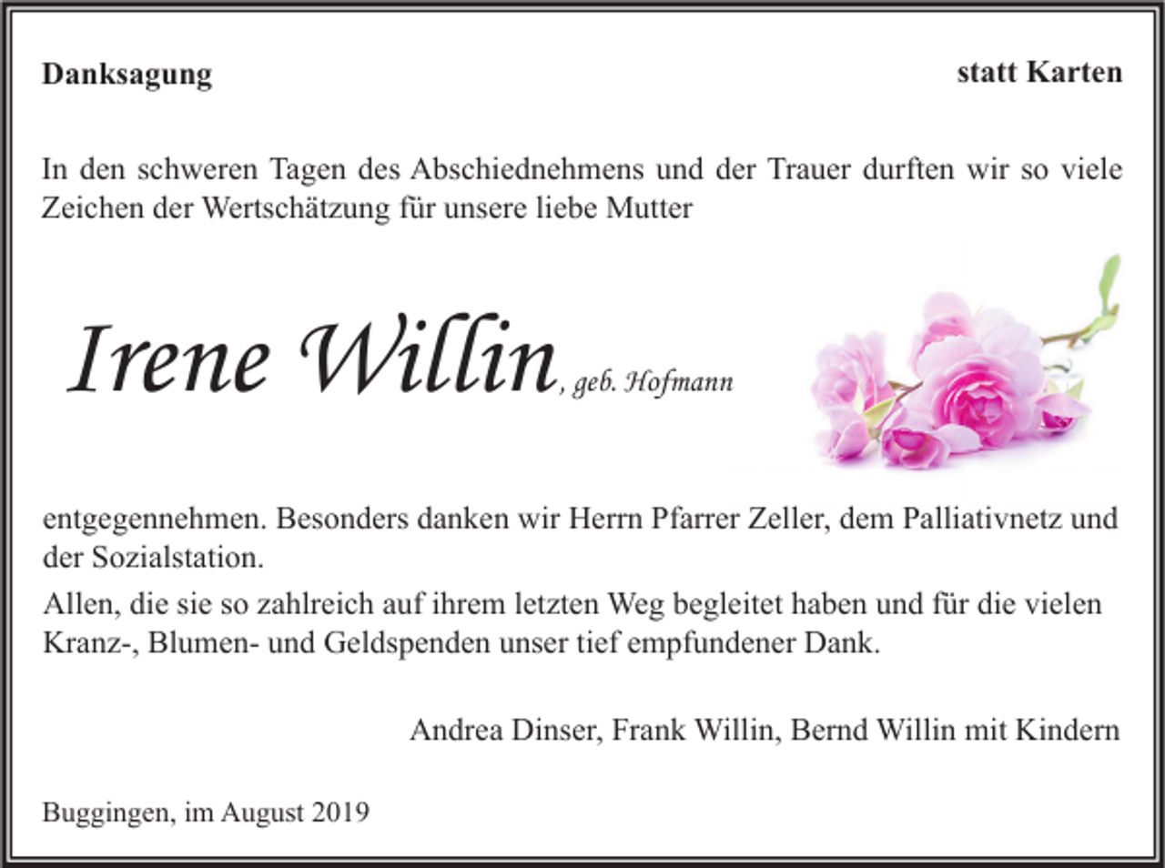 <p>statt Karten</p><p>Danksagung</p><p>In den schweren Tagen des Abschiednehmens und der Trauer durften wir so viele<br />Zeichen der Wertschätzung für unsere liebe Mutter</p><p>Irene Willin</p><p>, geb. Hofmann</p><p>entgegennehmen. Besonders danken wir Herrn Pfarrer Zeller, dem Palliativnetz und<br />der Sozialstation.<br />Allen, die sie so zahlreich auf ihrem letzten Weg begleitet haben und für die vielen<br />Kranz-, Blumen- und Geldspenden unser tief empfundener Dank.<br />Andrea Dinser, Frank Willin, Bernd Willin mit Kindern<br />Buggingen, im August 2019</p>