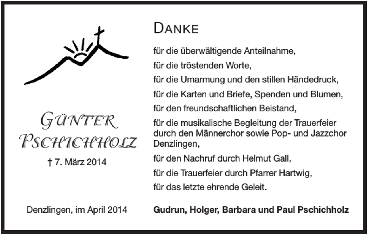 <p>D ANKE<br />für die überwältigende Anteilnahme,<br />für die tröstenden Worte,<br />für die Umarmung und den stillen Händedruck,<br />für die Karten und Briefe, Spenden und Blumen,</p><p>GÜNTER<br />PSCHICHHOLZ<br />† 7. März 2014</p><p>für den freundschaftlichen Beistand,<br />für die musikalische Begleitung der Trauerfeier<br />durch den Männerchor sowie Pop- und Jazzchor<br />Denzlingen,<br />für den Nachruf durch Helmut Gall,<br />für die Trauerfeier durch Pfarrer Hartwig,<br />für das letzte ehrende Geleit.</p><p>Denzlingen, im April 2014</p><p>Gudrun, Holger, Barbara und Paul Pschichholz</p>