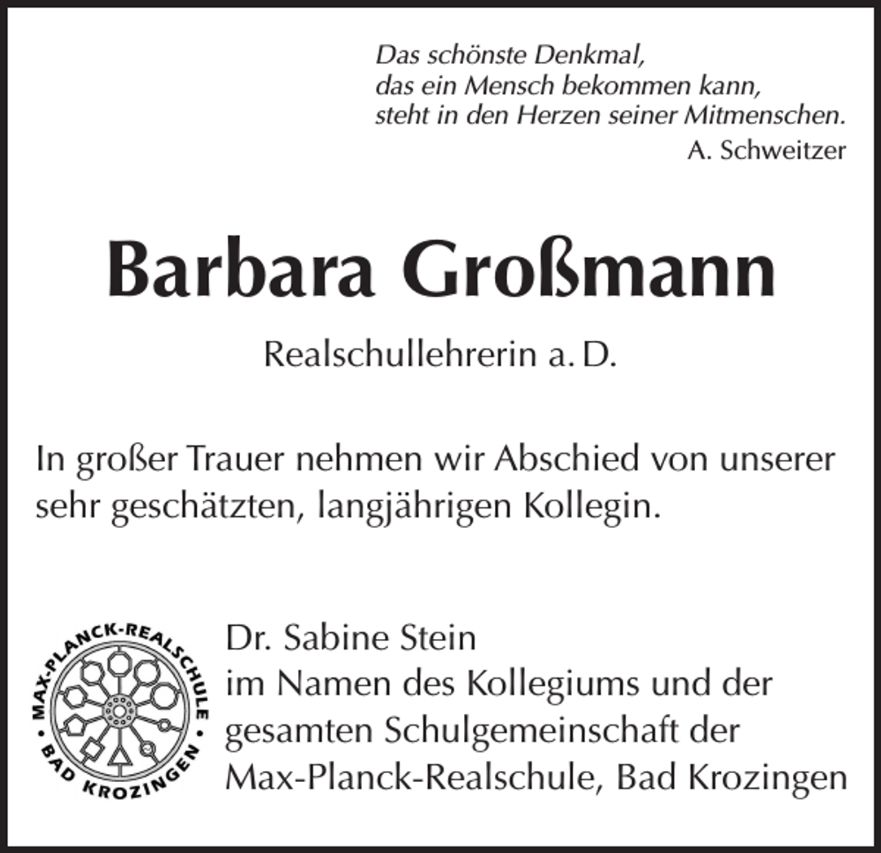 <p>Das schönste Denkmal,<br />das ein Mensch bekommen kann,<br />steht in den Herzen seiner Mitmenschen.<br />A. Schweitzer</p><p>Barbara Großmann<br />Realschullehrerin a. D.<br />In großer Trauer nehmen wir Abschied von unserer<br />sehr geschätzten, langjährigen Kollegin.<br />Dr. Sabine Stein<br />im Namen des Kollegiums und der<br />gesamten Schulgemeinschaft der<br />Max-Planck-Realschule, Bad Krozingen</p>