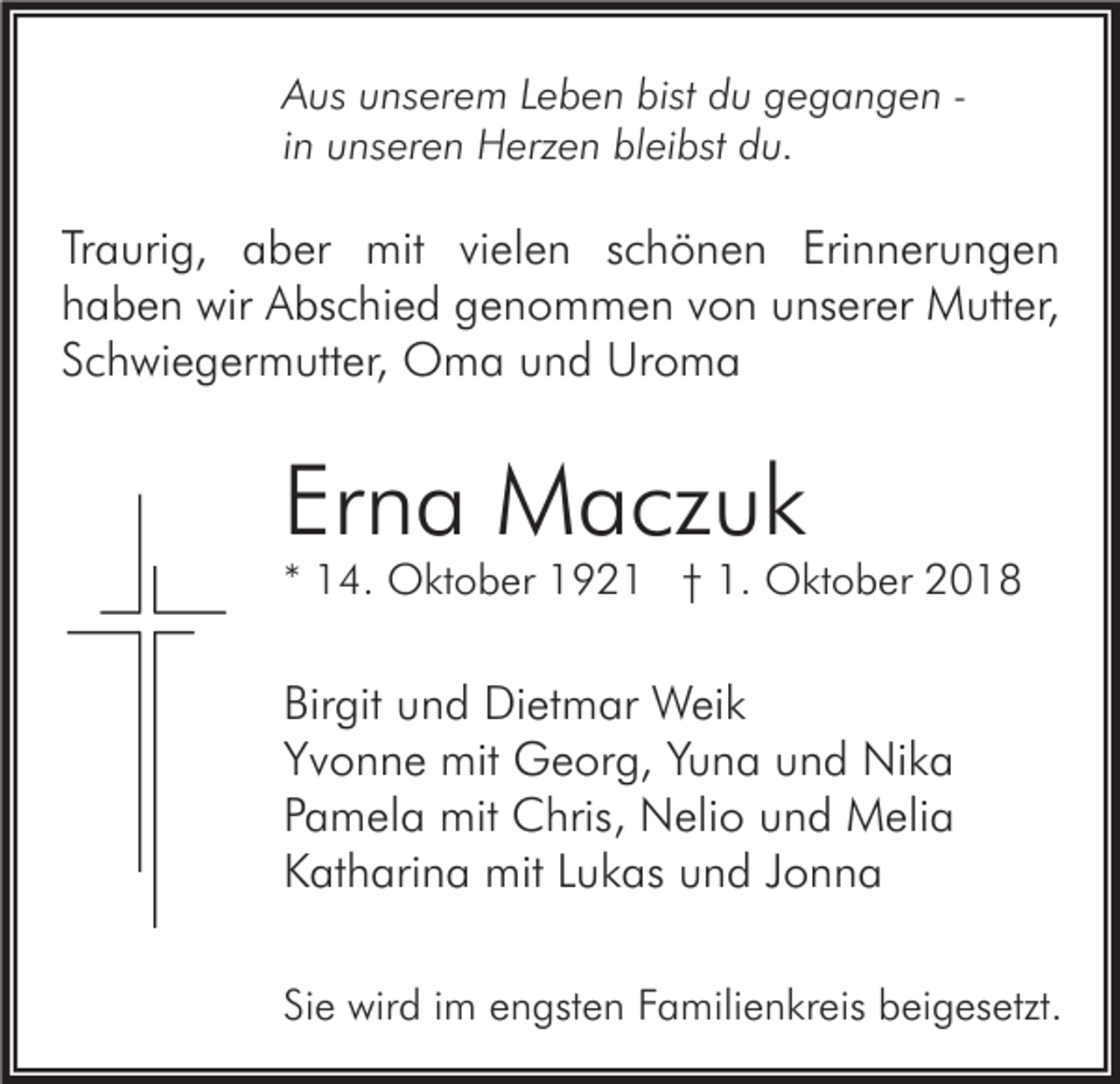 <p>Aus unserem Leben bist du gegangen in unseren Herzen bleibst du.</p><p>Traurig, aber mit vielen schönen Erinnerungen<br />haben wir Abschied genommen von unserer Mutter,<br />Schwiegermutter, Oma und Uroma</p><p>Erna Maczuk</p><p>* 14. Oktober 1921 † 1. Oktober 2018</p><p>Birgit und Dietmar Weik<br />Yvonne mit Georg, Yuna und Nika<br />Pamela mit Chris, Nelio und Melia<br />Katharina mit Lukas und Jonna<br />Sie wird im engsten Familienkreis beigesetzt.</p>