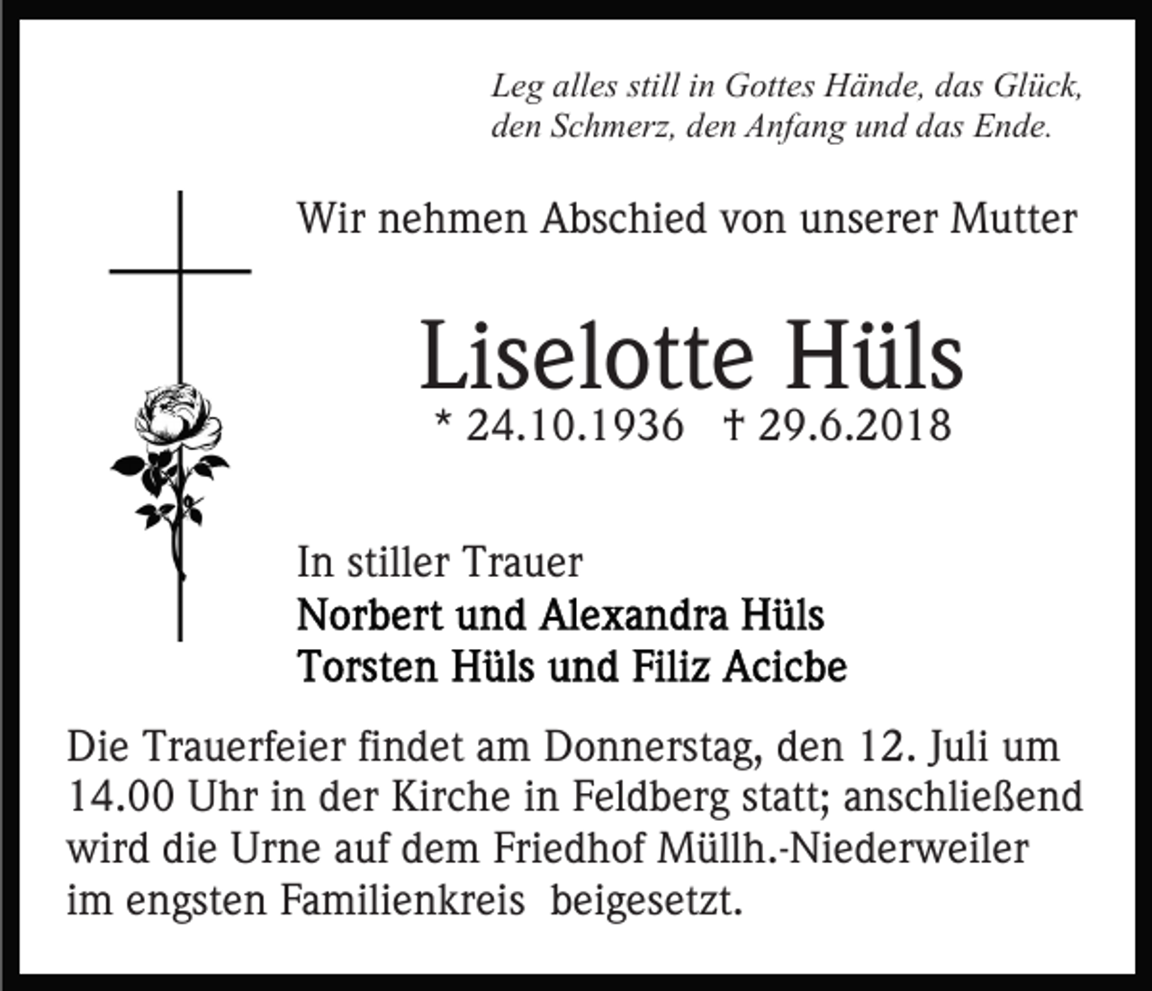 <p>Leg alles still in Gottes Hände, das Glück,<br />den Schmerz, den Anfang und das Ende.</p><p>Wir nehmen Abschied von unserer Mutter</p><p>Liselotte Hüls<br />* 24.10.1936 † 29.6.2018</p><p>In stiller Trauer</p><p>Die Trauerfeier findet am Donnerstag, den 12. Juli um<br />14.00 Uhr in der Kirche in Feldberg statt; anschließend<br />wird die Urne auf dem Friedhof Müllh.-Niederweiler<br />im engsten Familienkreis beigesetzt.</p>