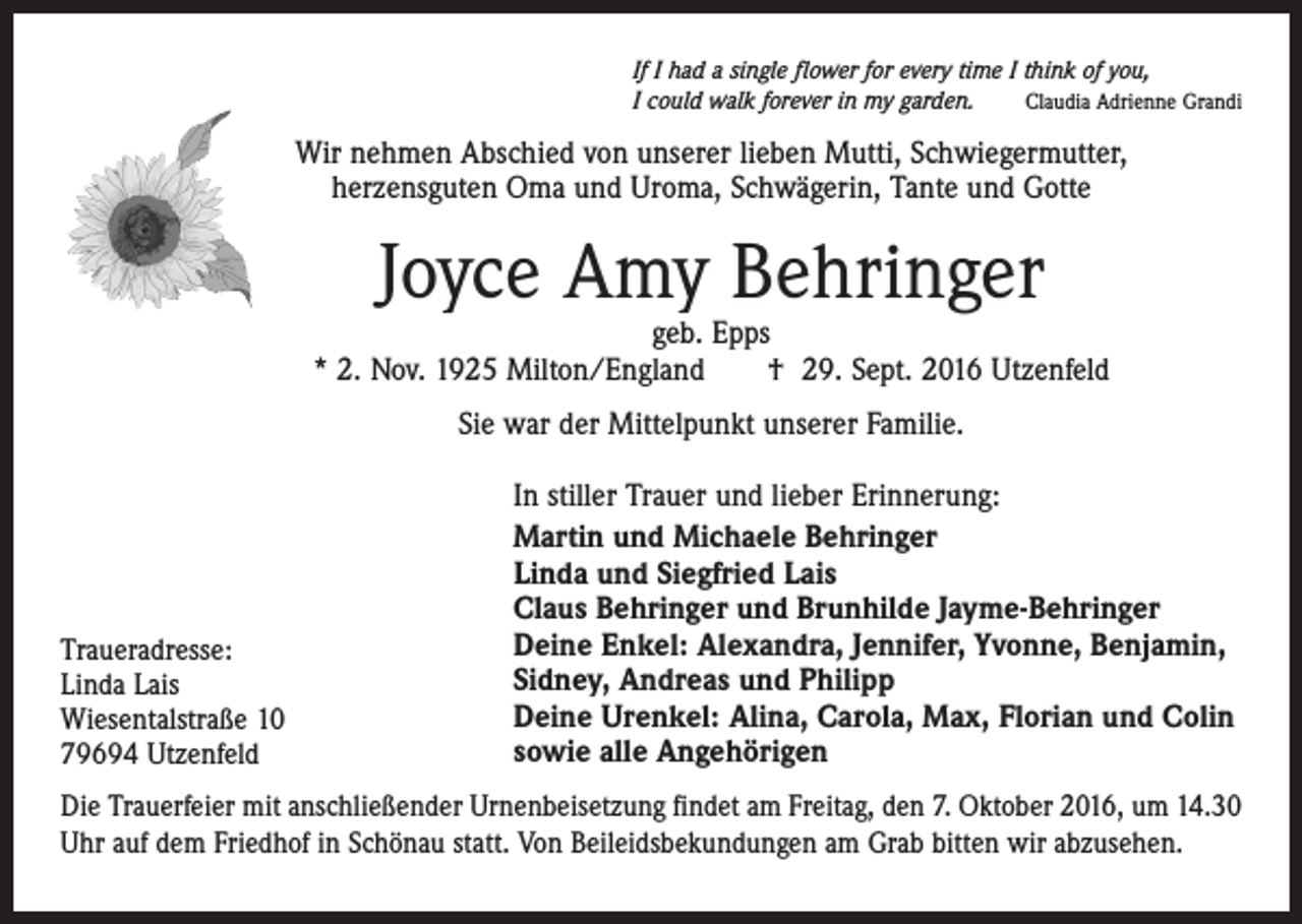 <p>If I had a single flower for every time I think of you,<br />Claudia Adrienne Grandi<br />I could walk forever in my garden.</p><p>Wir nehmen Abschied von unserer lieben Mutti, Schwiegermutter,<br />herzensguten Oma und Uroma, Schwägerin, Tante und Gotte</p><p>Joyce Amy Behringer</p><p>geb. Epps<br />* 2. Nov. 1925 Milton/England † 29. Sept. 2016 Utzenfeld<br />Sie war der Mittelpunkt unserer Familie.</p><p>Traueradresse:<br />Linda Lais<br />Wiesentalstraße 10<br />79694 Utzenfeld</p><p>In stiller Trauer und lieber Erinnerung:<br />Martin und Michaele Behringer<br />Linda und Siegfried Lais<br />Claus Behringer und Brunhilde Jayme-Behringer<br />Deine Enkel: Alexandra, Jennifer, Yvonne, Benjamin,<br />Sidney, Andreas und Philipp<br />Deine Urenkel: Alina, Carola, Max, Florian und Colin<br />sowie alle Angehörigen</p><p>Die Trauerfeier mit anschließender Urnenbeisetzung findet am Freitag, den 7. Oktober 2016, um 14.30<br />Uhr auf dem Friedhof in Schönau statt. Von Beileidsbekundungen am Grab bitten wir abzusehen.</p>