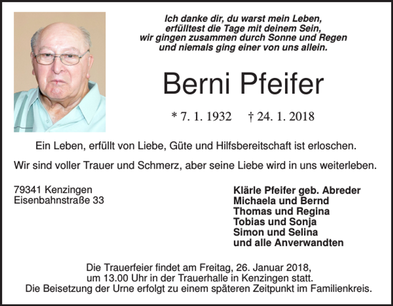 <p>Ich danke dir, du warst mein Leben,<br />erfülltest die Tage mit deinem Sein,<br />wir gingen zusammen durch Sonne und Regen<br />und niemals ging einer von uns allein.</p><p>Berni Pfeifer<br />* 7. 1. 1932</p><p>† 24. 1. 2018</p><p>Ein Leben, erfüllt von Liebe, Güte und Hilfsbereitschaft ist erloschen.<br />Wir sind voller Trauer und Schmerz, aber seine Liebe wird in uns weiterleben.<br />79341 Kenzingen<br />Eisenbahnstraße 33</p><p>Klärle Pfeifer geb. Abreder<br />Michaela und Bernd<br />Thomas und Regina<br />Tobias und Sonja<br />Simon und Selina<br />und alle Anverwandten</p><p>Die Trauerfeier findet am Freitag, 26. Januar 2018,<br />um 13.00 Uhr in der Trauerhalle in Kenzingen statt.<br />Die Beisetzung der Urne erfolgt zu einem späteren Zeitpunkt im Familienkreis.</p>