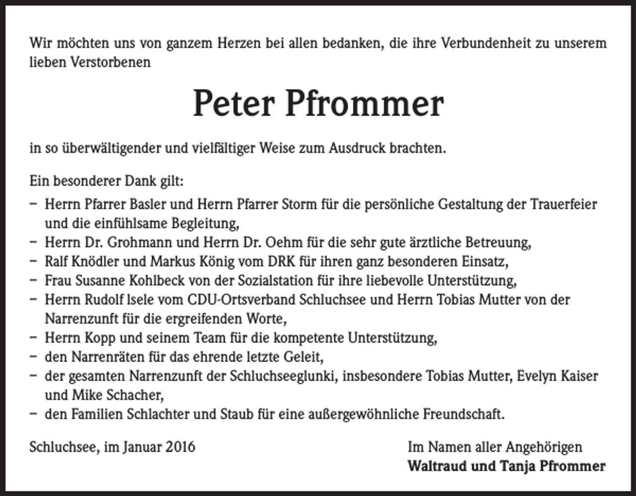<p>Wir möchten uns von ganzem Herzen bei allen bedanken, die ihre Verbundenheit zu unserem<br />lieben Verstorbenen</p><p>Peter Pfrommer<br />in so überwältigender und vielfältiger Weise zum Ausdruck brachten.<br />Ein besonderer Dank gilt:<br />– Herrn Pfarrer Basler und Herrn Pfarrer Storm für die persönliche Gestaltung der Trauerfeier<br />und die einfühlsame Begleitung,<br />– Herrn Dr. Grohmann und Herrn Dr. Oehm für die sehr gute ärztliche Betreuung,<br />– Ralf Knödler und Markus König vom DRK für ihren ganz besonderen Einsatz,<br />– Frau Susanne Kohlbeck von der Sozialstation für ihre liebevolle Unterstützung,<br />– Herrn Rudolf lsele vom CDU-Ortsverband Schluchsee und Herrn Tobias Mutter von der<br />Narrenzunft für die ergreifenden Worte,<br />– Herrn Kopp und seinem Team für die kompetente Unterstützung,<br />– den Narrenräten für das ehrende letzte Geleit,<br />– der gesamten Narrenzunft der Schluchseeglunki, insbesondere Tobias Mutter, Evelyn Kaiser<br />und Mike Schacher,<br />– den Familien Schlachter und Staub für eine außergewöhnliche Freundschaft.<br />Schluchsee, im Januar 2016</p><p>Im Namen aller Angehörigen<br />Waltraud und Tanja Pfrommer</p>