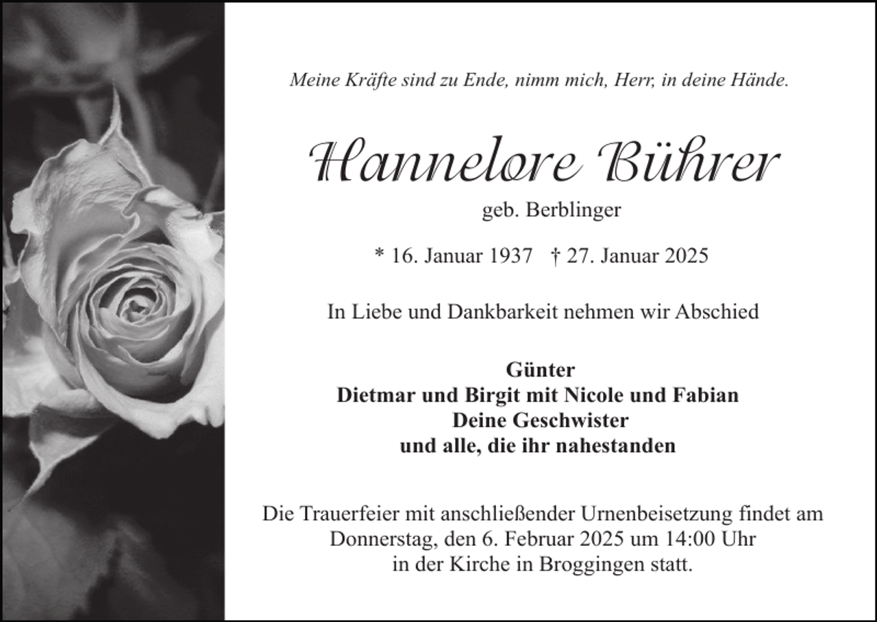 <p>Meine Kräfte sind zu Ende, nimm mich, Herr, in deine Hände.</p><p>Hannelore Bührer<br />geb. Berblinger</p><p>* 16. Januar 1937 † 27. Januar 2025<br />In Liebe und Dankbarkeit nehmen wir Abschied<br />Günter<br />Dietmar und Birgit mit Nicole und Fabian<br />Deine Geschwister<br />und alle, die ihr nahestanden<br />Die Trauerfeier mit anschließender Urnenbeisetzung findet am<br />Donnerstag, den 6. Februar 2025 um 14:00 Uhr<br />in der Kirche in Broggingen statt.</p>
