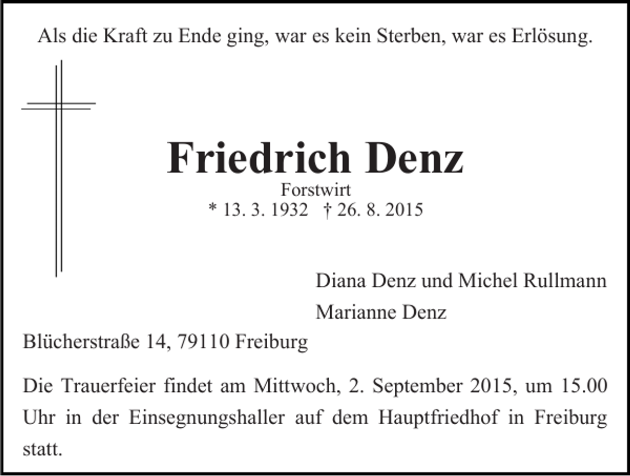 <p>Als die Kraft zu Ende ging, war es kein Sterben, war es Erlösung.</p><p>Friedrich<br />Denz<br />Forstwirt<br />* 13. 3. 1932 † 26. 8. 2015</p><p>Blücherstraße 14, 79110 Freiburg</p><p>Diana Denz und Michel Rullmann<br />Marianne Denz</p><p>Die Trauerfeier findet am Mittwoch, 2. September 2015, um 15.00<br />Uhr in der Einsegnungshaller auf dem Hauptfriedhof in Freiburg<br />statt.</p>