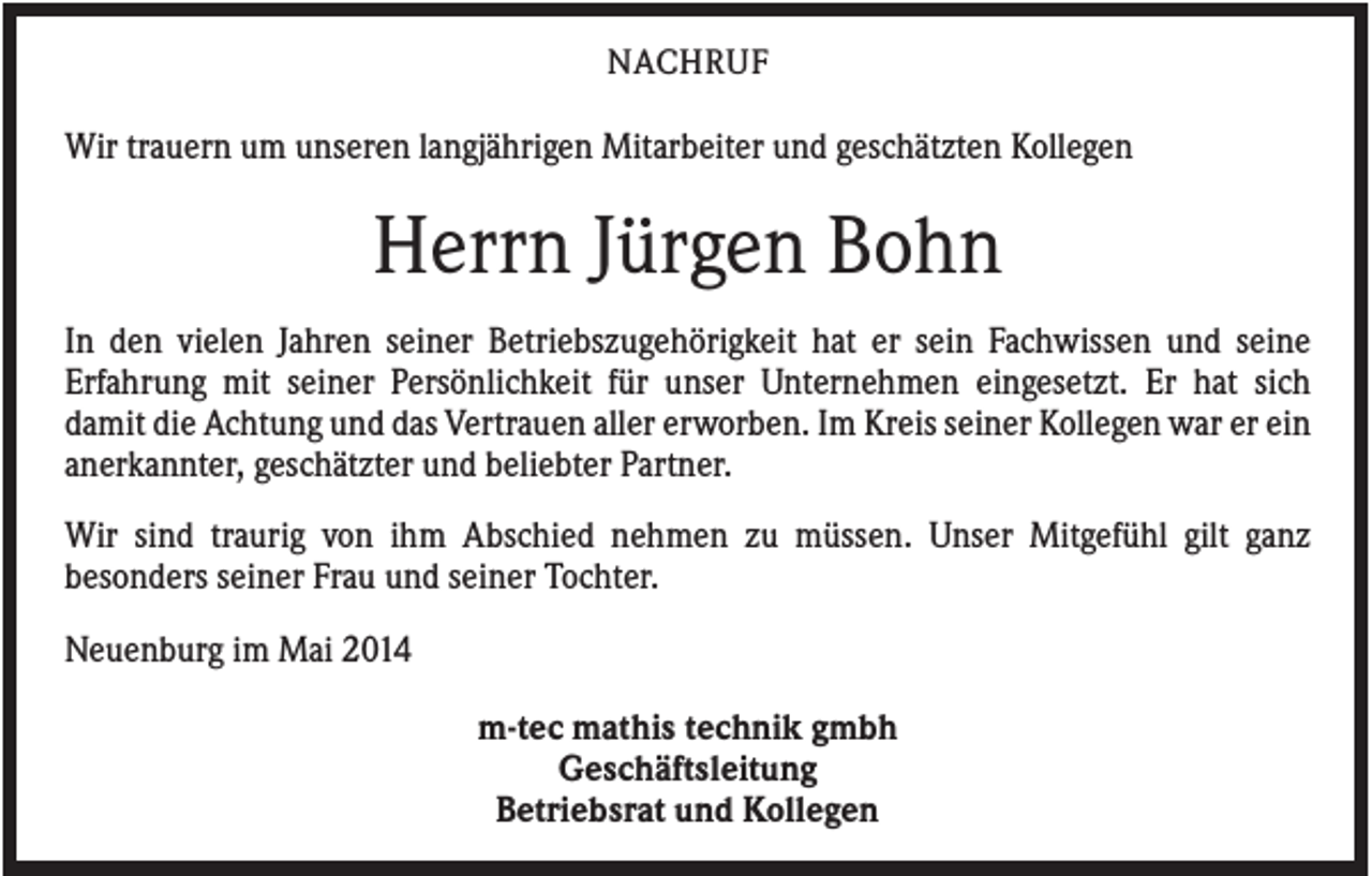 <p>NACHRUF</p><p>Wir trauern um unseren langjährigen Mitarbeiter und geschätzten Kollegen</p><p>Herrn Jürgen Bohn<br />In den vielen Jahren seiner Betriebszugehörigkeit hat er sein Fachwissen und seine<br />Erfahrung mit seiner Persönlichkeit für unser Unternehmen eingesetzt. Er hat sich<br />damit die Achtung und das Vertrauen aller erworben. Im Kreis seiner Kollegen war er ein<br />anerkannter, geschätzter und beliebter Partner.<br />Wir sind traurig von ihm Abschied nehmen zu müssen. Unser Mitgefühl gilt ganz<br />besonders seiner Frau und seiner Tochter.<br />Neuenburg im Mai 2014<br />m-tec mathis technik gmbh<br />Geschäftsleitung<br />Betriebsrat und Kollegen</p>