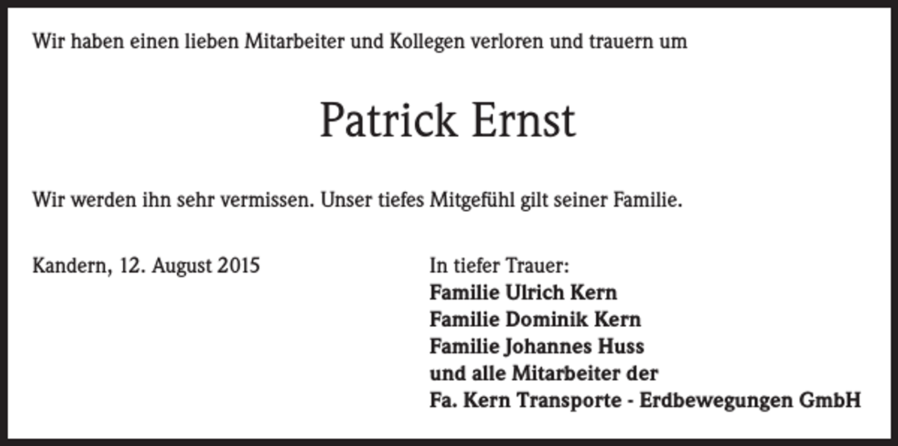 <p>Wir haben einen lieben Mitarbeiter und Kollegen verloren und trauern um</p><p>Patrick Ernst<br />Wir werden ihn sehr vermissen. Unser tiefes Mitgefühl gilt seiner Familie.<br />Kandern, 12. August 2015 In tiefer Trauer:<br />Familie Ulrich Kern<br />Familie Dominik Kern<br />Familie Johannes Huss<br />und alle Mitarbeiter der<br />Fa. Kern Transporte - Erdbewegungen GmbH</p>