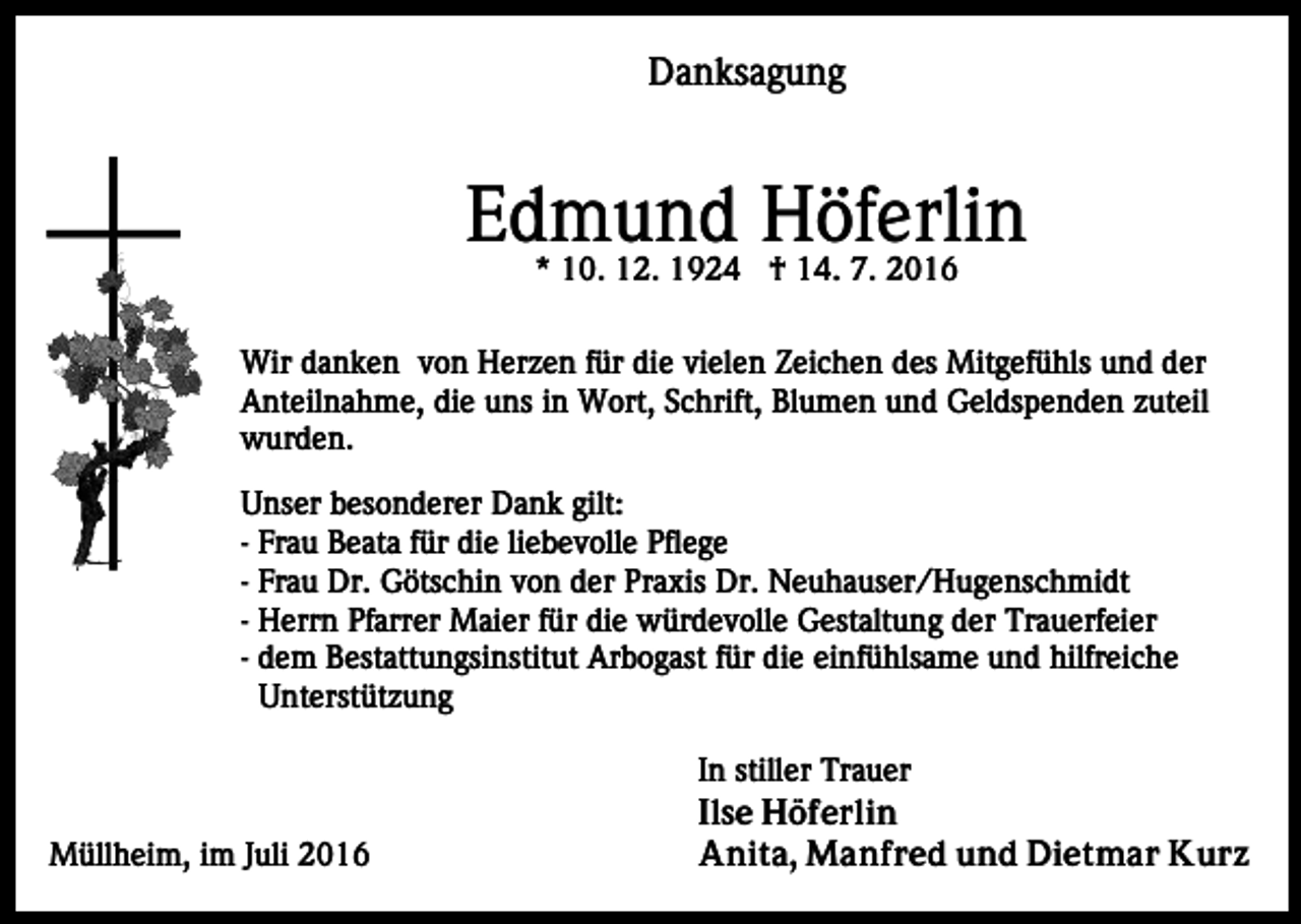 <p>Danksagung</p><p>Edmund<br />Höferlin<br />* 10. 12. 1924 † 14. 7. 2016<br />Wir danken von Herzen für die vielen Zeichen des Mitgefühls und der<br />Anteilnahme, die uns in Wort, Schrift, Blumen und Geldspenden zuteil<br />wurden.<br />Unser besonderer Dank gilt:<br />- Frau Beata für die liebevolle Pflege<br />- Frau Dr. Götschin von der Praxis Dr. Neuhauser/Hugenschmidt<br />- Herrn Pfarrer Maier für die würdevolle Gestaltung der Trauerfeier<br />- dem Bestattungsinstitut Arbogast für die einfühlsame und hilfreiche<br />Unterstützung</p><p>Müllheim, im Juli 2016</p><p>In stiller Trauer<br />Ilse Höferlin<br />Anita, Manfred und Dietmar Kurz</p>