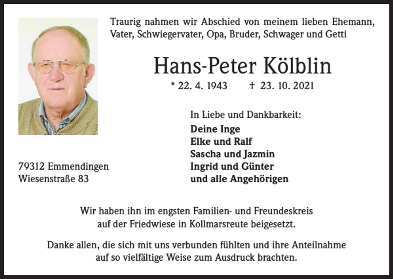 <p>Traurig nahmen wir Abschied von meinem lieben Ehemann,<br />Vater, Schwiegervater, Opa, Bruder, Schwager und Getti</p><p>Hans-Peter Kölblin<br />* 22. 4. 1943 † 23. 10. 2021</p><p>79312 Emmendingen<br />Wiesenstraße 83</p><p>In Liebe und Dankbarkeit:<br />Deine Inge<br />Elke und Ralf<br />Sascha und Jazmin<br />Ingrid und Günter<br />und alle Angehörigen</p><p>Wir haben ihn im engsten Familien- und Freundeskreis<br />auf der Friedwiese in ­Kollmarsreute beigesetzt.<br />Danke allen, die sich mit uns verbunden fühlten und ihre Anteilnahme<br />auf so ­vielfältige Weise zum Ausdruck brachten.</p>