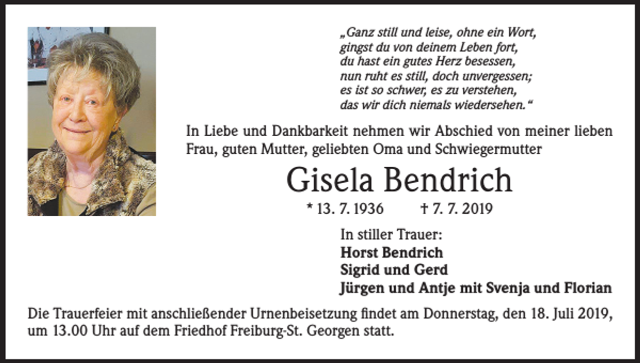 <p>„Ganz still und leise, ohne ein Wort,<br />gingst du von deinem Leben fort,<br />du hast ein gutes Herz besessen,<br />nun ruht es still, doch unvergessen;<br />es ist so schwer, es zu verstehen,<br />das wir dich niemals wiedersehen.“</p><p>In Liebe und Dankbarkeit nehmen wir Abschied von meiner lieben<br />Frau, guten Mutter, geliebten Oma und Schwiegermutter</p><p>Gisela Bendrich<br />* 13. 7. 1936</p><p>† 7. 7. 2019</p><p>In stiller Trauer:<br />Horst Bendrich<br />Sigrid und Gerd<br />Jürgen und Antje mit Svenja und Florian<br />Die Trauerfeier mit anschließender Urnenbeisetzung findet am Donnerstag, den 18. Juli 2019,<br />um 13.00 Uhr auf dem Friedhof Freiburg-St. Georgen statt.</p>